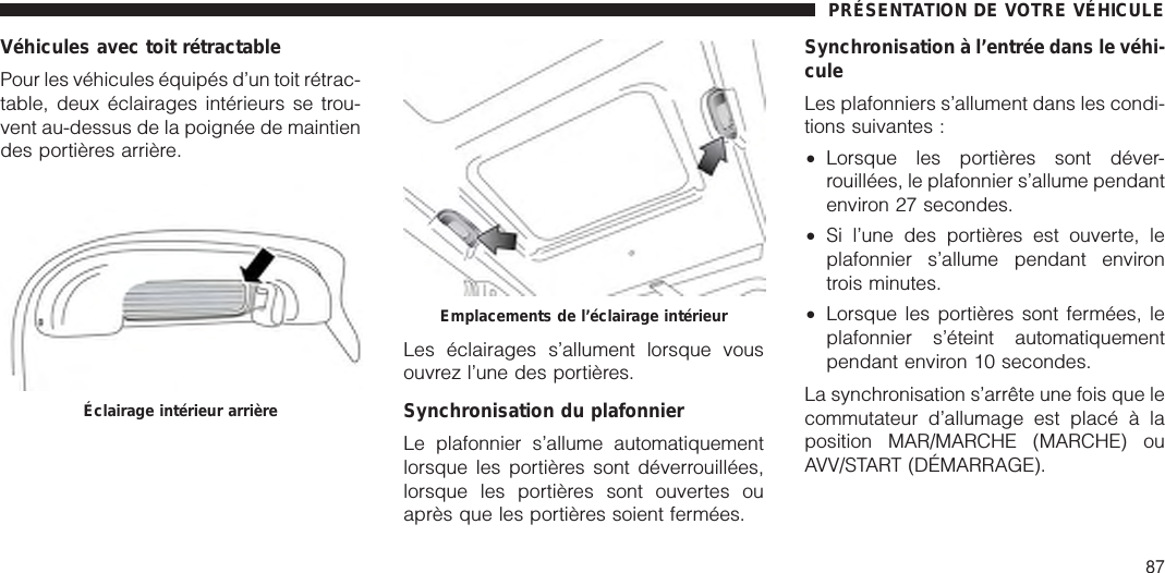 Véhicules avec toit rétractablePour les véhicules équipés d’un toit rétrac-table, deux éclairages intérieurs se trou-vent au-dessus de la poignée de maintiendes portières arrière.Les éclairages s’allument lorsque vousouvrez l’une des portières.Synchronisation du plafonnierLe plafonnier s’allume automatiquementlorsque les portières sont déverrouillées,lorsque les portières sont ouvertes ouaprès que les portières soient fermées.Synchronisation à l’entrée dans le véhi-culeLes plafonniers s’allument dans les condi-tions suivantes :•Lorsque les portières sont déver-rouillées, le plafonnier s’allume pendantenviron 27 secondes.•Si l’une des portières est ouverte, leplafonnier s’allume pendant environtrois minutes.•Lorsque les portières sont fermées, leplafonnier s’éteint automatiquementpendant environ 10 secondes.La synchronisation s’arrête une fois que lecommutateur d’allumage est placé à laposition MAR/MARCHE (MARCHE) ouAVV/START (DÉMARRAGE).Éclairage intérieur arrièreEmplacements de l’éclairage intérieurPRÉSENTATION DE VOTRE VÉHICULE87