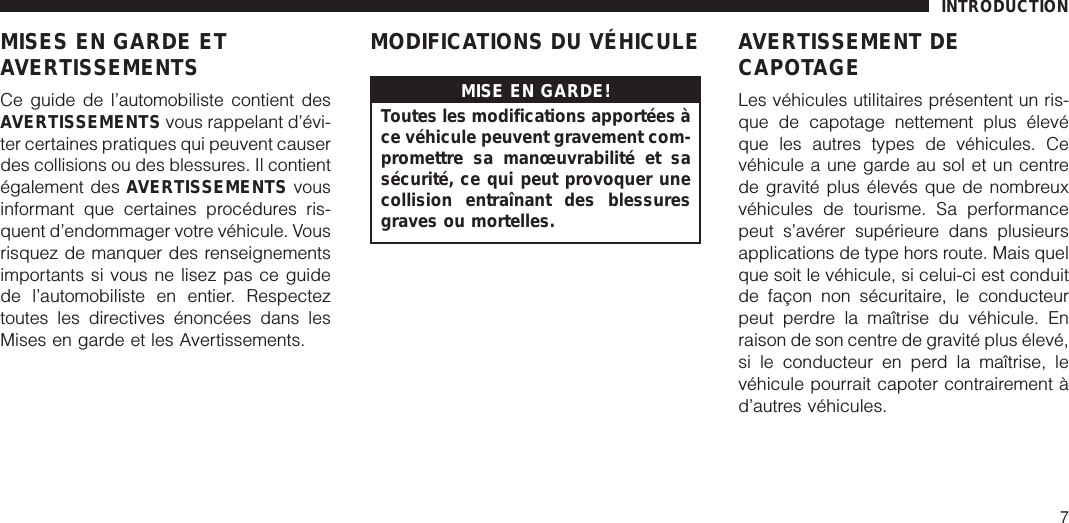 MISES EN GARDE ETAVERTISSEMENTSCe guide de l’automobiliste contient desAVERTISSEMENTS vous rappelant d’évi-ter certaines pratiques qui peuvent causerdes collisions ou des blessures. Il contientégalement des AVERTISSEMENTS vousinformant que certaines procédures ris-quent d’endommager votre véhicule. Vousrisquez de manquer des renseignementsimportants si vous ne lisez pas ce guidede l’automobiliste en entier. Respecteztoutes les directives énoncées dans lesMises en garde et les Avertissements.MODIFICATIONS DU VÉHICULEMISE EN GARDE!Toutes les modifications apportées àce véhicule peuvent gravement com-promettre sa manœuvrabilité et sasécurité, ce qui peut provoquer unecollision entraînant des blessuresgraves ou mortelles.AVERTISSEMENT DECAPOTAGELes véhicules utilitaires présentent un ris-que de capotage nettement plus élevéque les autres types de véhicules. Cevéhicule a une garde au sol et un centrede gravité plus élevés que de nombreuxvéhicules de tourisme. Sa performancepeut s’avérer supérieure dans plusieursapplications de type hors route. Mais quelque soit le véhicule, si celui-ci est conduitde façon non sécuritaire, le conducteurpeut perdre la maîtrise du véhicule. Enraison de son centre de gravité plus élevé,si le conducteur en perd la maîtrise, levéhicule pourrait capoter contrairement àd’autres véhicules.INTRODUCTION7