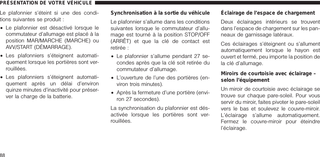 Le plafonnier s’éteint si une des condi-tions suivantes se produit :•Le plafonnier est désactivé lorsque lecommutateur d’allumage est placé à laposition MAR/MARCHE (MARCHE) ouAVV/START (DÉMARRAGE).•Les plafonniers s’éteignent automati-quement lorsque les portières sont ver-rouillées.•Les plafonniers s’éteignent automati-quement après un délai d’environquinze minutes d’inactivité pour préser-ver la charge de la batterie.Synchronisation à la sortie du véhiculeLe plafonnier s’allume dans les conditionssuivantes lorsque le commutateur d’allu-mage est tourné à la position STOP/OFF(ARRÊT) et que la clé de contact estretirée :•Le plafonnier s’allume pendant 27 se-condes après que la clé soit retirée ducommutateur d’allumage.•L’ouverture de l’une des portières (en-viron trois minutes).•Après la fermeture d’une portière (envi-ron 27 secondes).La synchronisation du plafonnier est dés-activée lorsque les portières sont ver-rouillées.Éclairage de l’espace de chargementDeux éclairages intérieurs se trouventdans l’espace de chargement sur les pan-neaux de garnissage latéraux.Ces éclairages s’éteignent ou s’allumentautomatiquement lorsque le hayon estouvert et fermé, peu importe la position dela clé d’allumage.Miroirs de courtoisie avec éclairage –selon l’équipementUn miroir de courtoisie avec éclairage setrouve sur chaque pare-soleil. Pour vousservir du miroir, faites pivoter le pare-soleilvers le bas et soulevez le couvre-miroir.L’éclairage s’allume automatiquement.Fermez le couvre-miroir pour éteindrel’éclairage.PRÉSENTATION DE VOTRE VÉHICULE88