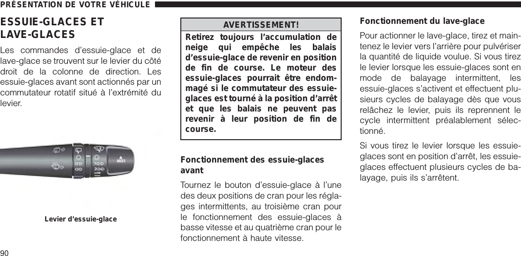 ESSUIE-GLACES ETLAVE-GLACESLes commandes d’essuie-glace et delave-glace se trouvent sur le levier du côtédroit de la colonne de direction. Lesessuie-glaces avant sont actionnés par uncommutateur rotatif situé à l’extrémité dulevier.AVERTISSEMENT!Retirez toujours l’accumulation deneige qui empêche les balaisd’essuie-glace de revenir en positionde fin de course. Le moteur desessuie-glaces pourrait être endom-magé si le commutateur des essuie-glaces est tourné à la position d’arrêtet que les balais ne peuvent pasrevenir à leur position de fin decourse.Fonctionnement des essuie-glacesavantTournez le bouton d’essuie-glace à l’unedes deux positions de cran pour les régla-ges intermittents, au troisième cran pourle fonctionnement des essuie-glaces àbasse vitesse et au quatrième cran pour lefonctionnement à haute vitesse.Fonctionnement du lave-glacePour actionner le lave-glace, tirez et main-tenez le levier vers l’arrière pour pulvériserla quantité de liquide voulue. Si vous tirezle levier lorsque les essuie-glaces sont enmode de balayage intermittent, lesessuie-glaces s’activent et effectuent plu-sieurs cycles de balayage dès que vousrelâchez le levier, puis ils reprennent lecycle intermittent préalablement sélec-tionné.Si vous tirez le levier lorsque les essuie-glaces sont en position d’arrêt, les essuie-glaces effectuent plusieurs cycles de ba-layage, puis ils s’arrêtent.Levier d’essuie-glacePRÉSENTATION DE VOTRE VÉHICULE90