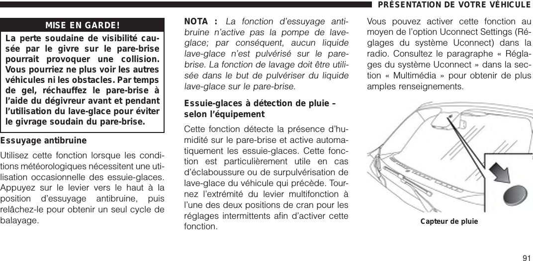 MISE EN GARDE!La perte soudaine de visibilité cau-sée par le givre sur le pare-brisepourrait provoquer une collision.Vous pourriez ne plus voir les autresvéhicules ni les obstacles. Par tempsde gel, réchauffez le pare-brise àl’aide du dégivreur avant et pendantl’utilisation du lave-glace pour éviterle givrage soudain du pare-brise.Essuyage antibruineUtilisez cette fonction lorsque les condi-tions météorologiques nécessitent une uti-lisation occasionnelle des essuie-glaces.Appuyez sur le levier vers le haut à laposition d’essuyage antibruine, puisrelâchez-le pour obtenir un seul cycle debalayage.NOTA :La fonction d’essuyage anti-bruine n’active pas la pompe de lave-glace; par conséquent, aucun liquidelave-glace n’est pulvérisé sur le pare-brise. La fonction de lavage doit être utili-sée dans le but de pulvériser du liquidelave-glace sur le pare-brise.Essuie-glaces à détection de pluie –selon l’équipementCette fonction détecte la présence d’hu-midité sur le pare-brise et active automa-tiquement les essuie-glaces. Cette fonc-tion est particulièrement utile en casd’éclaboussure ou de surpulvérisation delave-glace du véhicule qui précède. Tour-nez l’extrémité du levier multifonction àl’une des deux positions de cran pour lesréglages intermittents afin d’activer cettefonction.Vous pouvez activer cette fonction aumoyen de l’option Uconnect Settings (Ré-glages du système Uconnect) dans laradio. Consultez le paragraphe « Régla-ges du système Uconnect » dans la sec-tion « Multimédia » pour obtenir de plusamples renseignements.Capteur de pluiePRÉSENTATION DE VOTRE VÉHICULE91