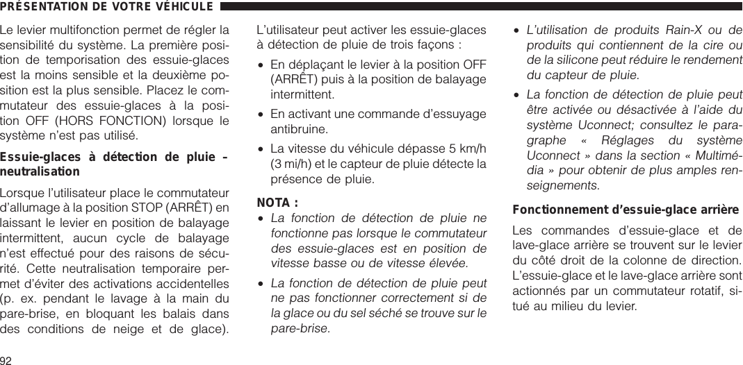 Le levier multifonction permet de régler lasensibilité du système. La première posi-tion de temporisation des essuie-glacesest la moins sensible et la deuxième po-sition est la plus sensible. Placez le com-mutateur des essuie-glaces à la posi-tion OFF (HORS FONCTION) lorsque lesystème n’est pas utilisé.Essuie-glaces à détection de pluie –neutralisationLorsque l’utilisateur place le commutateurd’allumage à la position STOP (ARRÊT) enlaissant le levier en position de balayageintermittent, aucun cycle de balayagen’est effectué pour des raisons de sécu-rité. Cette neutralisation temporaire per-met d’éviter des activations accidentelles(p. ex. pendant le lavage à la main dupare-brise, en bloquant les balais dansdes conditions de neige et de glace).L’utilisateur peut activer les essuie-glacesà détection de pluie de trois façons :•En déplaçant le levier à la position OFF(ARRÊT) puis à la position de balayageintermittent.•En activant une commande d’essuyageantibruine.•La vitesse du véhicule dépasse 5 km/h(3 mi/h) et le capteur de pluie détecte laprésence de pluie.NOTA :•La fonction de détection de pluie nefonctionne pas lorsque le commutateurdes essuie-glaces est en position devitesse basse ou de vitesse élevée.•La fonction de détection de pluie peutne pas fonctionner correctement si dela glace ou du sel séché se trouve sur lepare-brise.•L’utilisation de produits Rain-X ou deproduits qui contiennent de la cire oude la silicone peut réduire le rendementdu capteur de pluie.•La fonction de détection de pluie peutêtre activée ou désactivée à l’aide dusystème Uconnect; consultez le para-graphe « Réglages du systèmeUconnect » dans la section « Multimé-dia » pour obtenir de plus amples ren-seignements.Fonctionnement d’essuie-glace arrièreLes commandes d’essuie-glace et delave-glace arrière se trouvent sur le levierdu côté droit de la colonne de direction.L’essuie-glace et le lave-glace arrière sontactionnés par un commutateur rotatif, si-tué au milieu du levier.PRÉSENTATION DE VOTRE VÉHICULE92