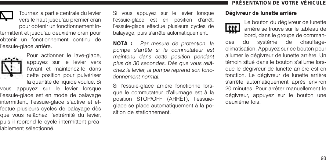 Tournez la partie centrale du leviervers le haut jusqu’au premier cranpour obtenir un fonctionnement in-termittent et jusqu’au deuxième cran pourobtenir un fonctionnement continu del’essuie-glace arrière.Pour actionner le lave-glace,appuyez sur le levier versl’avant et maintenez-le danscette position pour pulvériserla quantité de liquide voulue. Sivous appuyez sur le levier lorsquel’essuie-glace est en mode de balayageintermittent, l’essuie-glace s’active et ef-fectue plusieurs cycles de balayage dèsque vous relâchez l’extrémité du levier,puis il reprend le cycle intermittent préa-lablement sélectionné.Si vous appuyez sur le levier lorsquel’essuie-glace est en position d’arrêt,l’essuie-glace effectue plusieurs cycles debalayage, puis s’arrête automatiquement.NOTA :Par mesure de protection, lapompe s’arrête si le commutateur estmaintenu dans cette position pendantplus de 30 secondes. Dès que vous relâ-chez le levier, la pompe reprend son fonc-tionnement normal.Si l’essuie-glace arrière fonctionne lors-que le commutateur d’allumage est à laposition STOP/OFF (ARRÊT), l’essuie-glace se place automatiquement à la po-sition de stationnement.Dégivreur de lunette arrièreLe bouton du dégivreur de lunettearrière se trouve sur le tableau debord, dans le groupe de comman-des du système de chauffage-climatisation. Appuyez sur ce bouton pourallumer le dégivreur de lunette arrière. Untémoin situé dans le bouton s’allume lors-que le dégivreur de lunette arrière est enfonction. Le dégivreur de lunette arrières’arrête automatiquement après environ20 minutes. Pour arrêter manuellement ledégivreur, appuyez sur le bouton unedeuxième fois.PRÉSENTATION DE VOTRE VÉHICULE93