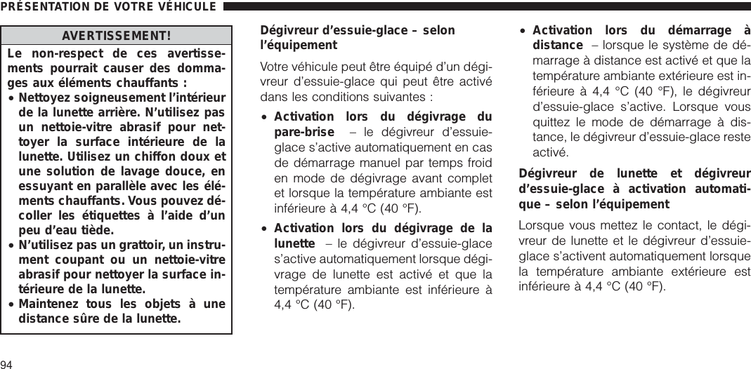 AVERTISSEMENT!Le non-respect de ces avertisse-ments pourrait causer des domma-ges aux éléments chauffants :•Nettoyez soigneusement l’intérieurde la lunette arrière. N’utilisez pasun nettoie-vitre abrasif pour net-toyer la surface intérieure de lalunette. Utilisez un chiffon doux etune solution de lavage douce, enessuyant en parallèle avec les élé-ments chauffants. Vous pouvez dé-coller les étiquettes à l’aide d’unpeu d’eau tiède.•N’utilisez pas un grattoir, un instru-ment coupant ou un nettoie-vitreabrasif pour nettoyer la surface in-térieure de la lunette.•Maintenez tous les objets à unedistance sûre de la lunette.Dégivreur d’essuie-glace – selonl’équipementVotre véhicule peut être équipé d’un dégi-vreur d’essuie-glace qui peut être activédans les conditions suivantes :•Activation lors du dégivrage dupare-brise – le dégivreur d’essuie-glace s’active automatiquement en casde démarrage manuel par temps froiden mode de dégivrage avant completet lorsque la température ambiante estinférieure à 4,4 °C (40 °F).•Activation lors du dégivrage de lalunette – le dégivreur d’essuie-glaces’active automatiquement lorsque dégi-vrage de lunette est activé et que latempérature ambiante est inférieure à4,4 °C (40 °F).•Activation lors du démarrage àdistance – lorsque le système de dé-marrage à distance est activé et que latempérature ambiante extérieure est in-férieure à 4,4 °C (40 °F), le dégivreurd’essuie-glace s’active. Lorsque vousquittez le mode de démarrage à dis-tance, le dégivreur d’essuie-glace resteactivé.Dégivreur de lunette et dégivreurd’essuie-glace à activation automati-que – selon l’équipementLorsque vous mettez le contact, le dégi-vreur de lunette et le dégivreur d’essuie-glace s’activent automatiquement lorsquela température ambiante extérieure estinférieure à 4,4 °C (40 °F).PRÉSENTATION DE VOTRE VÉHICULE94