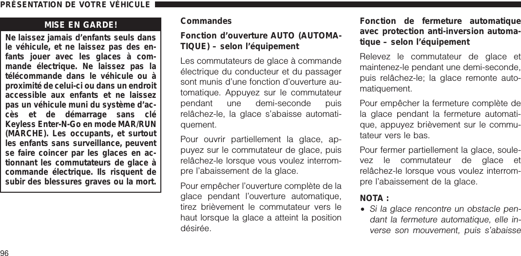 MISE EN GARDE!Ne laissez jamais d’enfants seuls dansle véhicule, et ne laissez pas des en-fants jouer avec les glaces à com-mande électrique. Ne laissez pas latélécommande dans le véhicule ou àproximité de celui-ci ou dans un endroitaccessible aux enfants et ne laissezpas un véhicule muni du système d’ac-cès et de démarrage sans cléKeyless Enter-N-Go en mode MAR/RUN(MARCHE). Les occupants, et surtoutles enfants sans surveillance, peuventse faire coincer par les glaces en ac-tionnant les commutateurs de glace àcommande électrique. Ils risquent desubir des blessures graves ou la mort.CommandesFonction d’ouverture AUTO (AUTOMA-TIQUE) – selon l’équipementLes commutateurs de glace à commandeélectrique du conducteur et du passagersont munis d’une fonction d’ouverture au-tomatique. Appuyez sur le commutateurpendant une demi-seconde puisrelâchez-le, la glace s’abaisse automati-quement.Pour ouvrir partiellement la glace, ap-puyez sur le commutateur de glace, puisrelâchez-le lorsque vous voulez interrom-pre l’abaissement de la glace.Pour empêcher l’ouverture complète de laglace pendant l’ouverture automatique,tirez brièvement le commutateur vers lehaut lorsque la glace a atteint la positiondésirée.Fonction de fermeture automatiqueavec protection anti-inversion automa-tique – selon l’équipementRelevez le commutateur de glace etmaintenez-le pendant une demi-seconde,puis relâchez-le; la glace remonte auto-matiquement.Pour empêcher la fermeture complète dela glace pendant la fermeture automati-que, appuyez brièvement sur le commu-tateur vers le bas.Pour fermer partiellement la glace, soule-vez le commutateur de glace etrelâchez-le lorsque vous voulez interrom-pre l’abaissement de la glace.NOTA :•Si la glace rencontre un obstacle pen-dant la fermeture automatique, elle in-verse son mouvement, puis s’abaissePRÉSENTATION DE VOTRE VÉHICULE96