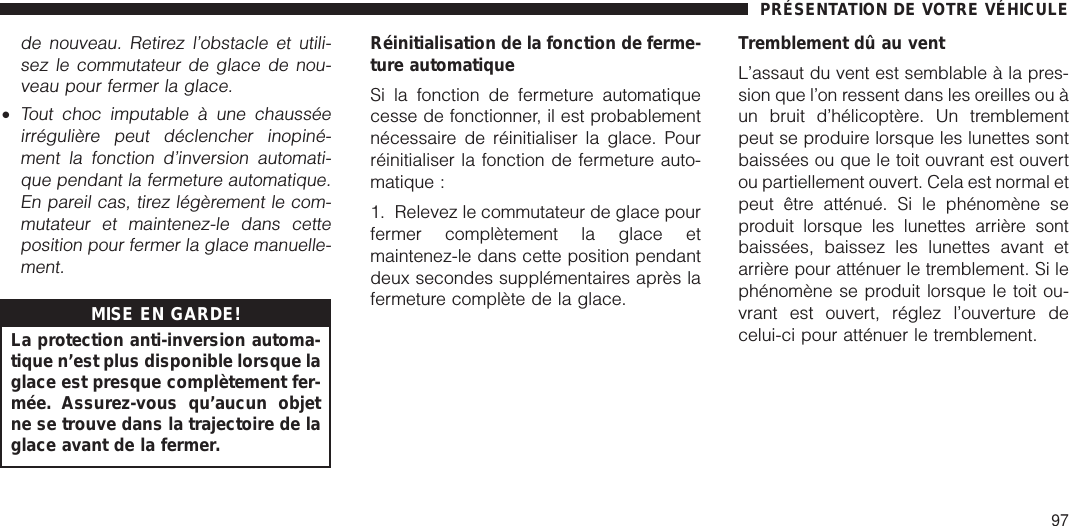 de nouveau. Retirez l’obstacle et utili-sez le commutateur de glace de nou-veau pour fermer la glace.•Tout choc imputable à une chausséeirrégulière peut déclencher inopiné-ment la fonction d’inversion automati-que pendant la fermeture automatique.En pareil cas, tirez légèrement le com-mutateur et maintenez-le dans cetteposition pour fermer la glace manuelle-ment.MISE EN GARDE!La protection anti-inversion automa-tique n’est plus disponible lorsque laglace est presque complètement fer-mée. Assurez-vous qu’aucun objetne se trouve dans la trajectoire de laglace avant de la fermer.Réinitialisation de la fonction de ferme-ture automatiqueSi la fonction de fermeture automatiquecesse de fonctionner, il est probablementnécessaire de réinitialiser la glace. Pourréinitialiser la fonction de fermeture auto-matique :1. Relevez le commutateur de glace pourfermer complètement la glace etmaintenez-le dans cette position pendantdeux secondes supplémentaires après lafermeture complète de la glace.Tremblement dû au ventL’assaut du vent est semblable à la pres-sion que l’on ressent dans les oreilles ou àun bruit d’hélicoptère. Un tremblementpeut se produire lorsque les lunettes sontbaissées ou que le toit ouvrant est ouvertou partiellement ouvert. Cela est normal etpeut être atténué. Si le phénomène seproduit lorsque les lunettes arrière sontbaissées, baissez les lunettes avant etarrière pour atténuer le tremblement. Si lephénomène se produit lorsque le toit ou-vrant est ouvert, réglez l’ouverture decelui-ci pour atténuer le tremblement.PRÉSENTATION DE VOTRE VÉHICULE97