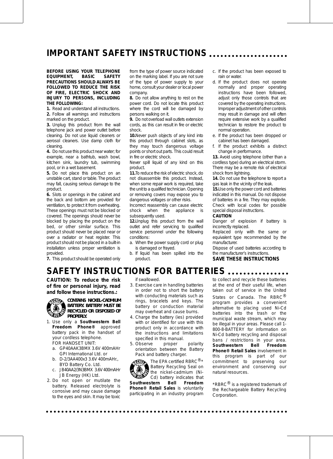 IMPORTANT SAFETY INSTRUCTIONSBEFORE USING YOUR TELEPHONEEQUIPMENT, BASIC SAFETYPRECAUTIONS SHOULD ALWAYS BEFOLLOWED TO REDUCE THE RISKOF FIRE, ELECTRIC SHOCK ANDINJURY TO PERSONS, INCLUDINGTHE FOLLOWING:1. Read and understand all instructions.2. Follow all warnings and instructionsmarked on the product.3. Unplug this product from the walltelephone jack and power outlet beforecleaning. Do not use liquid cleaners oraerosol cleaners. Use damp cloth forcleaning.4. Do not use this product near water; forexample, near a bathtub, wash bowl,kitchen sink, laundry tub, swimmingpool, or in a wet basement.5. Do not place this product on anunstable cart, stand or table. The productmay fall, causing serious damage to theproduct.6. Slots or openings in the cabinet andthe back and bottom are provided forventilation, to protect it from overheating.These openings must not be blocked orcovered. The openings should never beblocked by placing the product on thebed, or other similar surface. Thisproduct should never be placed near orover a radiator or heat register. Thisproduct should not be placed in a built-ininstallation unless proper ventilation isprovided.7. This product should be operated onlyfrom the type of power source indicatedon the marking label. If you are not sureof the type of power supply to yourhome, consult your dealer or local powercompany.8. Do not allow anything to rest on thepower cord. Do not locate this productwhere the cord will be damaged bypersons walking on it.9. Do not overload wall outlets extensioncords, as this can result in fire or electricshock.10.Never push objects of any kind intothis product through cabinet slots, asthey may touch dangerous voltagepoints or short out parts. This could resultin fire or electric shock.Never spill liquid of any kind on thisproduct.11.To reduce the risk of electric shock, donot disassemble this product. Instead,when some repair work is required, takethe unit to a qualified technician. Openingor removing covers may expose you todangerous voltages or other risks.Incorrect reassembly can cause electricshock when the appliance issubsequently used.12.Unplug this product from the walloutlet and refer servicing to qualifiedservice personnel under the followingconditions:a. When the power supply cord or plugis damaged or frayed.b. If liquid has been spilled into theproduct.c. If the product has been exposed torain or water.d. If the product does not operatenormally and proper operatinginstructions have been followed,adjust only those controls that arecovered by the operating instructions.Improper adjustment of other controlsmay result in damage and will oftenrequire extensive work by a qualifiedtechnician to restore the product tonormal operation.e. If the product has been dropped orcabinet has been damaged.f. If the product exhibits a distinctchange in performance.13. Avoid using telephone (other than acordless type) during an electrical storm.There may be a remote risk of electricalshock from lightning.14. Do not use the telephone to report agas leak in the vicinity of the leak.15.Use only the power cord and batteriesindicated in this manual. Do not disposeof batteries in a fire. They may explode.Check with local codes for possiblespecial disposal instructions.CAUTIONDanger of explosion if battery isincorrectly replaced.Replaced only with the same orequivalent type recommended by themanufacturer.Dispose of used batteries according tothe manufacturer’s instructions.SAVE THESE INSTRUCTIONSSAFETY INSTRUCTIONS FOR BATTERIESCAUTION: To reduce the riskof fire or personal injury, readand follow these instructions.:CONTAINS NICKEL-CADMIUMBATTERY. BATTERY MUST BERECYCLED OR DISPOSED OFPROPERLY.1. Use only a Southwestern BellFreedom Phone® approvedbattery pack in the handset ofyour cordless telephone.FOR HANDSET UNIT:a. GP40AAK3BMX 3.6V 400mAHrGPI International Ltd. orb. D-2/3AA400x3 3.6V 400mAHr.,BYD Battery Co. Ltd.c. JB40AA2/3N3BMX  3.6V 400mAHrJB Energy (HK) Ltd.2. Do not open or mutilate thebattery. Released electrolyte iscorrosive and may cause damageto the eyes and skin. It may be toxicif swallowed.3. Exercise care in handling batteriesin order not to short the batterywith conducting materials such asrings, bracelets and keys. Thebattery or conduction materialmay overheat and cause burns.4. Charge the battery (ies) providedwith or identified for use with thisproduct only in accordance withthe instructions and limitationsspecified in this manual.5. Observe proper polarityorientation between the BatteryPack and battery charger.The EPA certified RBRC®*Battery Recycling Seal onthe nickel-cadmium (Ni-Cd) battery indicates thatSouthwestern Bell FreedomPhone® Retail Sales is voluntarilyparticipating in an industry programto collect and recycle these batteriesat the end of their useful life, whentaken out of service in the UnitedStates or Canada. The RBRC®program provides a convenientalternative to placing used Ni-Cdbatteries into the trash or themunicipal waste stream, which maybe illegal in your areas. Please call 1-800-8-BATTERY for information onNi-Cd battery recycling and disposalbans / restrictions in your area.Southwestern Bell FreedomPhone® Retail Sales involvement inthis program is part of ourcommitment to preserving ourenvironment and conserving ournatural resources.*RBRC®is a registered trademark ofthe Rechargeable Battery RecyclingCorporation.