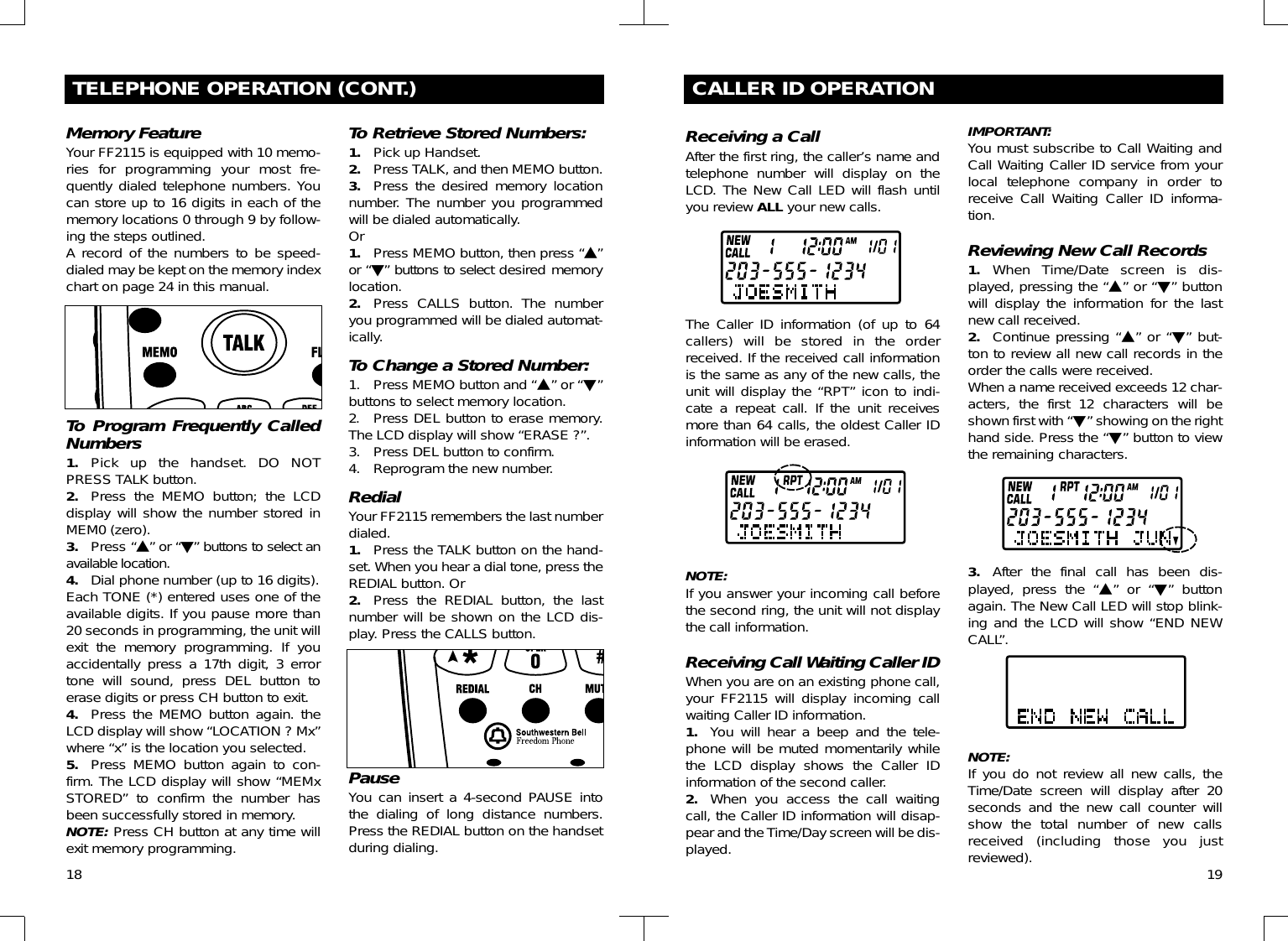 18TELEPHONE OPERATION (CONT.)Memory FeatureYour FF2115 is equipped with 10 memo-ries for programming your most fre-quently dialed telephone numbers. Youcan store up to 16 digits in each of thememory locations 0 through 9 by follow-ing the steps outlined.A record of the numbers to be speed-dialed may be kept on the memory indexchart on page 24 in this manual. To Program Frequently CalledNumbers 1. Pick up the handset. DO NOTPRESS TALK button.2. Press the MEMO button; the LCDdisplay will show the number stored inMEM0 (zero).3. Press “!” or “&quot;” buttons to select anavailable location.4. Dial phone number (up to 16 digits). Each TONE (*) entered uses one of theavailable digits. If you pause more than20 seconds in programming, the unit willexit the memory programming. If youaccidentally press a 17th digit, 3 errortone will sound, press DEL button toerase digits or press CH button to exit.4. Press the MEMO button again. theLCD display will show “LOCATION ? Mx”where “x” is the location you selected.5. Press MEMO button again to con-firm. The LCD display will show “MEMxSTORED” to confirm the number hasbeen successfully stored in memory.NOTE: Press CH button at any time willexit memory programming.To Retrieve Stored Numbers:1. Pick up Handset.2. Press TALK, and then MEMO button.3. Press the desired memory locationnumber. The number you programmedwill be dialed automatically.Or1. Press MEMO button, then press “!”or “&quot;” buttons to select desired memorylocation.2. Press CALLS button. The numberyou programmed will be dialed automat-ically.To Change a Stored Number:1. Press MEMO button and “!” or “&quot;”buttons to select memory location.2. Press DEL button to erase memory.The LCD display will show “ERASE ?”.3. Press DEL button to confirm.4. Reprogram the new number.RedialYour FF2115 remembers the last numberdialed. 1. Press the TALK button on the hand-set. When you hear a dial tone, press theREDIAL button. Or2. Press the REDIAL button, the lastnumber will be shown on the LCD dis-play. Press the CALLS button.PauseYou can insert a 4-second PAUSE intothe dialing of long distance numbers.Press the REDIAL button on the handsetduring dialing.CALLER ID OPERATIONReceiving a CallAfter the first ring, the caller’s name andtelephone number will display on theLCD. The New Call LED will flash untilyou review ALL your new calls.The Caller ID information (of up to 64callers) will be stored in the orderreceived. If the received call informationis the same as any of the new calls, theunit will display the “RPT” icon to indi-cate a repeat call. If the unit receivesmore than 64 calls, the oldest Caller IDinformation will be erased.NOTE:If you answer your incoming call beforethe second ring, the unit will not displaythe call information.Receiving Call Waiting Caller IDWhen you are on an existing phone call,your FF2115 will display incoming callwaiting Caller ID information.1. You will hear a beep and the tele-phone will be muted momentarily whilethe LCD display shows the Caller IDinformation of the second caller.2. When you access the call waitingcall, the Caller ID information will disap-pear and the Time/Day screen will be dis-played.IMPORTANT:You must subscribe to Call Waiting andCall Waiting Caller ID service from yourlocal telephone company in order toreceive Call Waiting Caller ID informa-tion.Reviewing New Call Records1. When Time/Date screen is dis-played, pressing the “!” or “&quot;” buttonwill display the information for the lastnew call received.2. Continue pressing “!” or “&quot;” but-ton to review all new call records in theorder the calls were received.When a name received exceeds 12 char-acters, the first 12 characters will beshown first with “&quot;” showing on the righthand side. Press the “&quot;” button to viewthe remaining characters.3. After the final call has been dis-played, press the “!” or “&quot;” buttonagain. The New Call LED will stop blink-ing and the LCD will show “END NEWCALL”.NOTE:If you do not review all new calls, theTime/Date screen will display after 20seconds and the new call counter willshow the total number of new callsreceived (including those you justreviewed). 19