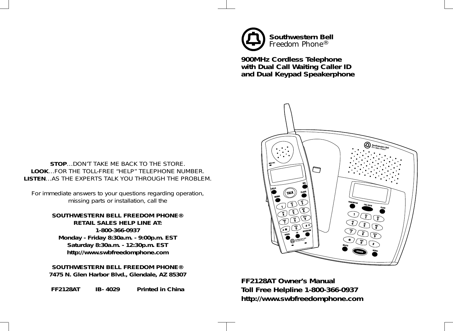 STOP…DON’T TAKE ME BACK TO THE STORE.LOOK…FOR THE TOLL-FREE “HELP” TELEPHONE NUMBER.LISTEN…AS THE EXPERTS TALK YOU THROUGH THE PROBLEM.For immediate answers to your questions regarding operation,missing parts or installation, call theSOUTHWESTERN BELL FREEDOM PHONE® RETAIL SALES HELP LINE AT:1-800-366-0937Monday - Friday 8:30a.m. - 9:00p.m. ESTSaturday 8:30a.m. - 12:30p.m. ESThttp://www.swbfreedomphone.comSOUTHWESTERN BELL FREEDOM PHONE®7475 N. Glen Harbor Blvd., Glendale, AZ 85307FF2128AT        IB- 4029         Printed in ChinaSouthwestern BellFreedom Phone®900MHz Cordless Telephonewith Dual Call Waiting Caller IDand Dual Keypad SpeakerphoneFF2128AT Owner’s ManualToll Free Helpline 1-800-366-0937http://www.swbfreedomphone.com