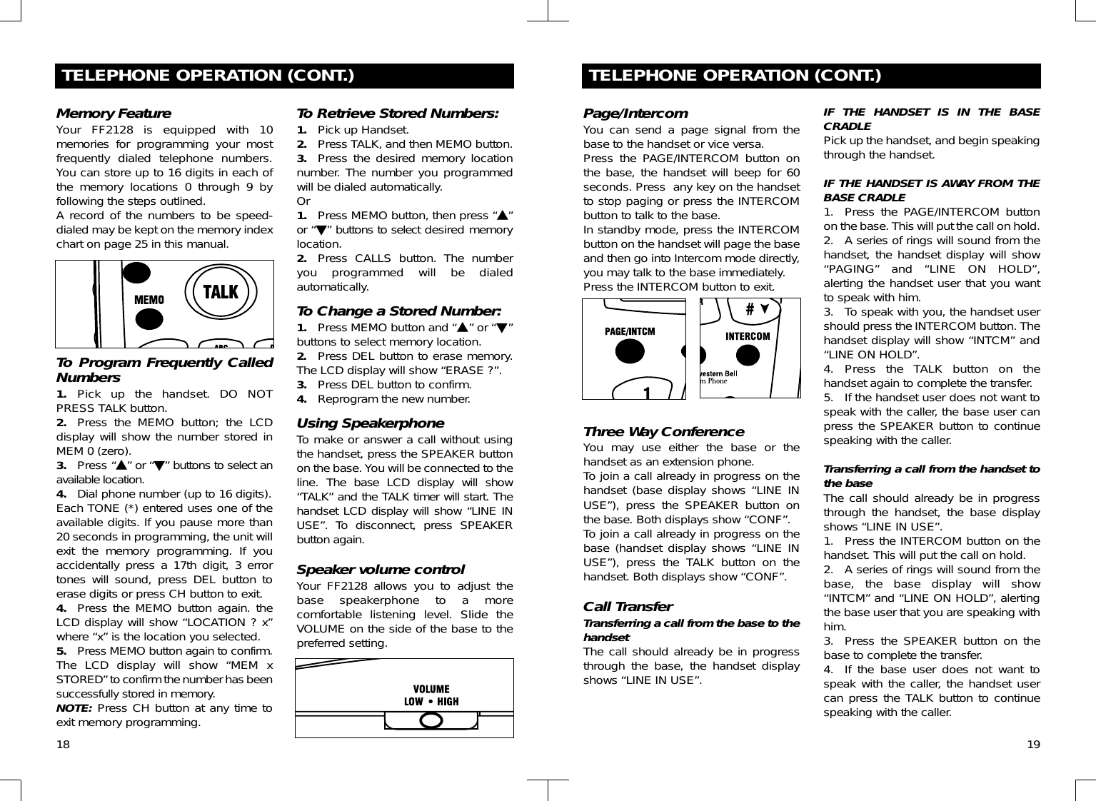 18TELEPHONE OPERATION (CONT.)Memory FeatureYour FF2128 is equipped with 10memories for programming your mostfrequently dialed telephone numbers.You can store up to 16 digits in each ofthe memory locations 0 through 9 byfollowing the steps outlined.A record of the numbers to be speed-dialed may be kept on the memory indexchart on page 25 in this manual. To Program Frequently CalledNumbers 1. Pick up the handset. DO NOTPRESS TALK button.2. Press the MEMO button; the LCDdisplay will show the number stored inMEM 0 (zero).3. Press “▲” or “▼” buttons to select anavailable location.4. Dial phone number (up to 16 digits). Each TONE (*) entered uses one of theavailable digits. If you pause more than20 seconds in programming, the unit willexit the memory programming. If youaccidentally press a 17th digit, 3 errortones will sound, press DEL button toerase digits or press CH button to exit.4. Press the MEMO button again. theLCD display will show “LOCATION ? x”where “x” is the location you selected.5. Press MEMO button again to confirm.The LCD display will show “MEM xSTORED” to confirm the number has beensuccessfully stored in memory.NOTE: Press CH button at any time toexit memory programming.To Retrieve Stored Numbers:1. Pick up Handset.2. Press TALK, and then MEMO button.3. Press the desired memory locationnumber. The number you programmedwill be dialed automatically.Or1. Press MEMO button, then press “▲”or “▼” buttons to select desired memorylocation.2. Press CALLS button. The numberyou programmed will be dialedautomatically.To Change a Stored Number:1. Press MEMO button and “▲” or “▼”buttons to select memory location.2. Press DEL button to erase memory.The LCD display will show “ERASE ?”.3. Press DEL button to confirm.4. Reprogram the new number.Using SpeakerphoneTo make or answer a call without usingthe handset, press the SPEAKER buttonon the base. You will be connected to theline.  The base LCD display will show“TALK” and the TALK timer will start. Thehandset LCD display will show “LINE INUSE”. To disconnect, press SPEAKERbutton again.Speaker volume controlYour FF2128 allows you to adjust thebase speakerphone to a morecomfortable listening level. Slide theVOLUME on the side of the base to thepreferred setting.19TELEPHONE OPERATION (CONT.)Page/IntercomYou can send a page signal from thebase to the handset or vice versa.Press the PAGE/INTERCOM button onthe base, the handset will beep for 60seconds. Press  any key on the handsetto stop paging or press the INTERCOMbutton to talk to the base.In standby mode, press the INTERCOMbutton on the handset will page the baseand then go into Intercom mode directly,you may talk to the base immediately.Press the INTERCOM button to exit.Three Way ConferenceYou may use either the base or thehandset as an extension phone.To join a call already in progress on thehandset (base display shows “LINE INUSE”), press the SPEAKER button onthe base. Both displays show “CONF”.To join a call already in progress on thebase (handset display shows “LINE INUSE”), press the TALK button on thehandset. Both displays show “CONF”.Call TransferTransferring a call from the base to thehandsetThe call should already be in progressthrough the base, the handset displayshows “LINE IN USE”.IF THE HANDSET IS IN THE BASECRADLEPick up the handset, and begin speakingthrough the handset.IF THE HANDSET IS AWAY FROM THEBASE CRADLE1. Press the PAGE/INTERCOM buttonon the base. This will put the call on hold.2. A series of rings will sound from thehandset, the handset display will show“PAGING” and “LINE ON HOLD”,alerting the handset user that you wantto speak with him.3. To speak with you, the handset usershould press the INTERCOM button. Thehandset display will show “INTCM” and“LINE ON HOLD”.4. Press the TALK button on thehandset again to complete the transfer.5. If the handset user does not want tospeak with the caller, the base user canpress the SPEAKER button to continuespeaking with the caller.Transferring a call from the handset tothe baseThe call should already be in progressthrough the handset, the base displayshows “LINE IN USE”.1. Press the INTERCOM button on thehandset. This will put the call on hold.2. A series of rings will sound from thebase, the base display will show“INTCM” and “LINE ON HOLD”, alertingthe base user that you are speaking withhim.3. Press the SPEAKER button on thebase to complete the transfer.4. If the base user does not want tospeak with the caller, the handset usercan press the TALK button to continuespeaking with the caller.