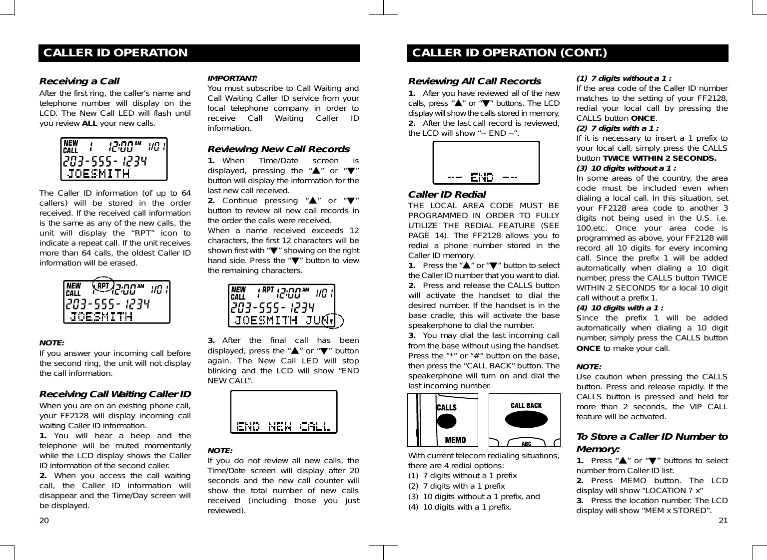 20CALLER ID OPERATION (CONT.)Reviewing All Call Records1. After you have reviewed all of the newcalls, press “▲” or “▼” buttons. The LCDdisplay will show the calls stored in memory.2. After the last call record is reviewed,the LCD will show “-- END --”.Caller ID RedialTHE LOCAL AREA CODE MUST BEPROGRAMMED IN ORDER TO FULLYUTILIZE THE REDIAL FEATURE (SEEPAGE 14). The FF2128 allows you toredial a phone number stored in theCaller ID memory.1. Press the “▲” or “▼” button to selectthe Caller ID number that you want to dial.2. Press and release the CALLS buttonwill activate the handset to dial thedesired number. If the handset is in thebase cradle, this will activate the basespeakerphone to dial the number.3. You may dial the last incoming callfrom the base without using the handset.Press the “*” or “#” button on the base,then press the “CALL BACK” button. Thespeakerphone will turn on and dial thelast incoming number.With current telecom redialing situations,there are 4 redial options:(1) 7 digits without a 1 prefix(2) 7 digits with a 1 prefix(3) 10 digits without a 1 prefix, and(4) 10 digits with a 1 prefix.(1) 7 digits without a 1 :If the area code of the Caller ID numbermatches to the setting of your FF2128,redial your local call by pressing theCALLS button ONCE.(2) 7 digits with a 1 :If it is necessary to insert a 1 prefix toyour local call, simply press the CALLSbutton TWICE WITHIN 2 SECONDS.(3) 10 digits without a 1 :In some areas of the country, the areacode must be included even whendialing a local call. In this situation, setyour FF2128 area code to another 3digits not being used in the U.S. i.e.100,etc. Once your area code isprogrammed as above, your FF2128 willrecord all 10 digits for every incomingcall. Since the prefix 1 will be addedautomatically when dialing a 10 digitnumber, press the CALLS button TWICEWITHIN 2 SECONDS for a local 10 digitcall without a prefix 1.(4) 10 digits with a 1 :Since the prefix 1 will be addedautomatically when dialing a 10 digitnumber, simply press the CALLS buttonONCE to make your call.NOTE:Use caution when pressing the CALLSbutton. Press and release rapidly. If theCALLS button is pressed and held formore than 2 seconds, the VIP CALLfeature will be activated.To Store a Caller ID Number toMemory:1. Press “▲” or “▼” buttons to selectnumber from Caller ID list.2. Press MEMO button. The LCDdisplay will show “LOCATION ? x”3. Press the location number. The LCDdisplay will show “MEM x STORED”. 21CALLER ID OPERATIONReceiving a CallAfter the first ring, the caller’s name andtelephone number will display on theLCD. The New Call LED will flash untilyou review ALL your new calls.The Caller ID information (of up to 64callers) will be stored in the orderreceived. If the received call informationis the same as any of the new calls, theunit will display the “RPT” icon toindicate a repeat call. If the unit receivesmore than 64 calls, the oldest Caller IDinformation will be erased.NOTE:If you answer your incoming call beforethe second ring, the unit will not displaythe call information.Receiving Call Waiting Caller IDWhen you are on an existing phone call,your FF2128 will display incoming callwaiting Caller ID information.1. You will hear a beep and thetelephone will be muted momentarilywhile the LCD display shows the CallerID information of the second caller.2. When you access the call waitingcall, the Caller ID information willdisappear and the Time/Day screen willbe displayed.IMPORTANT:You must subscribe to Call Waiting andCall Waiting Caller ID service from yourlocal telephone company in order toreceive Call Waiting Caller IDinformation.Reviewing New Call Records1. When Time/Date screen isdisplayed, pressing the “▲” or “▼”button will display the information for thelast new call received.2. Continue pressing “▲” or “▼”button to review all new call records inthe order the calls were received.When a name received exceeds 12characters, the first 12 characters will beshown first with “▼” showing on the righthand side. Press the “▼” button to viewthe remaining characters.3. After the final call has beendisplayed, press the “▲” or “▼” buttonagain. The New Call LED will stopblinking and the LCD will show “ENDNEW CALL”.NOTE:If you do not review all new calls, theTime/Date screen will display after 20seconds and the new call counter willshow the total number of new callsreceived (including those you justreviewed).