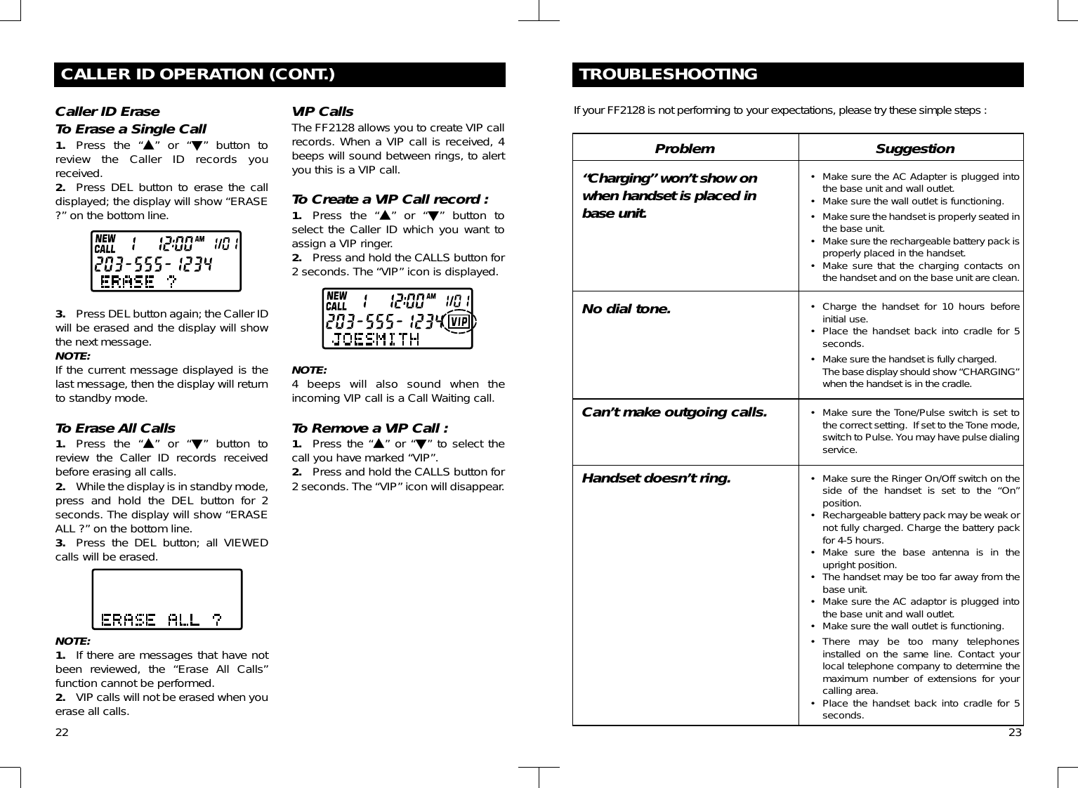 CALLER ID OPERATION (CONT.)Caller ID EraseTo Erase a Single Call1. Press the “▲” or “▼” button toreview the Caller ID records youreceived.2. Press DEL button to erase the calldisplayed; the display will show “ERASE?” on the bottom line.3. Press DEL button again; the Caller IDwill be erased and the display will showthe next message.NOTE:If the current message displayed is thelast message, then the display will returnto standby mode.To Erase All Calls1. Press the “▲” or “▼” button toreview the Caller ID records receivedbefore erasing all calls.2. While the display is in standby mode,press and hold the DEL button for 2seconds. The display will show “ERASEALL ?” on the bottom line.3. Press the DEL button; all VIEWEDcalls will be erased.NOTE:1. If there are messages that have notbeen reviewed, the “Erase All Calls”function cannot be performed.2. VIP calls will not be erased when youerase all calls.VIP CallsThe FF2128 allows you to create VIP callrecords. When a VIP call is received, 4beeps will sound between rings, to alertyou this is a VIP call.To Create a VIP Call record :1. Press the “▲” or “▼” button toselect the Caller ID which you want toassign a VIP ringer.2. Press and hold the CALLS button for2 seconds. The “VIP” icon is displayed.NOTE:4 beeps will also sound when theincoming VIP call is a Call Waiting call.To Remove a VIP Call :1. Press the “▲” or “▼” to select thecall you have marked “VIP”.2. Press and hold the CALLS button for2 seconds. The “VIP” icon will disappear.22TROUBLESHOOTINGIf your FF2128 is not performing to your expectations, please try these simple steps :Problem“Charging” won’t show onwhen handset is placed inbase unit.No dial tone.Can’t make outgoing calls.Handset doesn’t ring.Suggestion• Make sure the AC Adapter is plugged intothe base unit and wall outlet.• Make sure the wall outlet is functioning.• Make sure the handset is properly seated inthe base unit.• Make sure the rechargeable battery pack isproperly placed in the handset.• Make sure that the charging contacts onthe handset and on the base unit are clean.• Charge the handset for 10 hours beforeinitial use.• Place the handset back into cradle for 5seconds.• Make sure the handset is fully charged. The base display should show “CHARGING”when the handset is in the cradle.• Make sure the Tone/Pulse switch is set tothe correct setting.  If set to the Tone mode,switch to Pulse. You may have pulse dialingservice.• Make sure the Ringer On/Off switch on theside of the handset is set to the “On”position.• Rechargeable battery pack may be weak ornot fully charged. Charge the battery packfor 4-5 hours.• Make sure the base antenna is in theupright position.• The handset may be too far away from thebase unit.• Make sure the AC adaptor is plugged intothe base unit and wall outlet.• Make sure the wall outlet is functioning.• There may be too many telephonesinstalled on the same line. Contact yourlocal telephone company to determine themaximum number of extensions for yourcalling area.• Place the handset back into cradle for 5seconds. 23