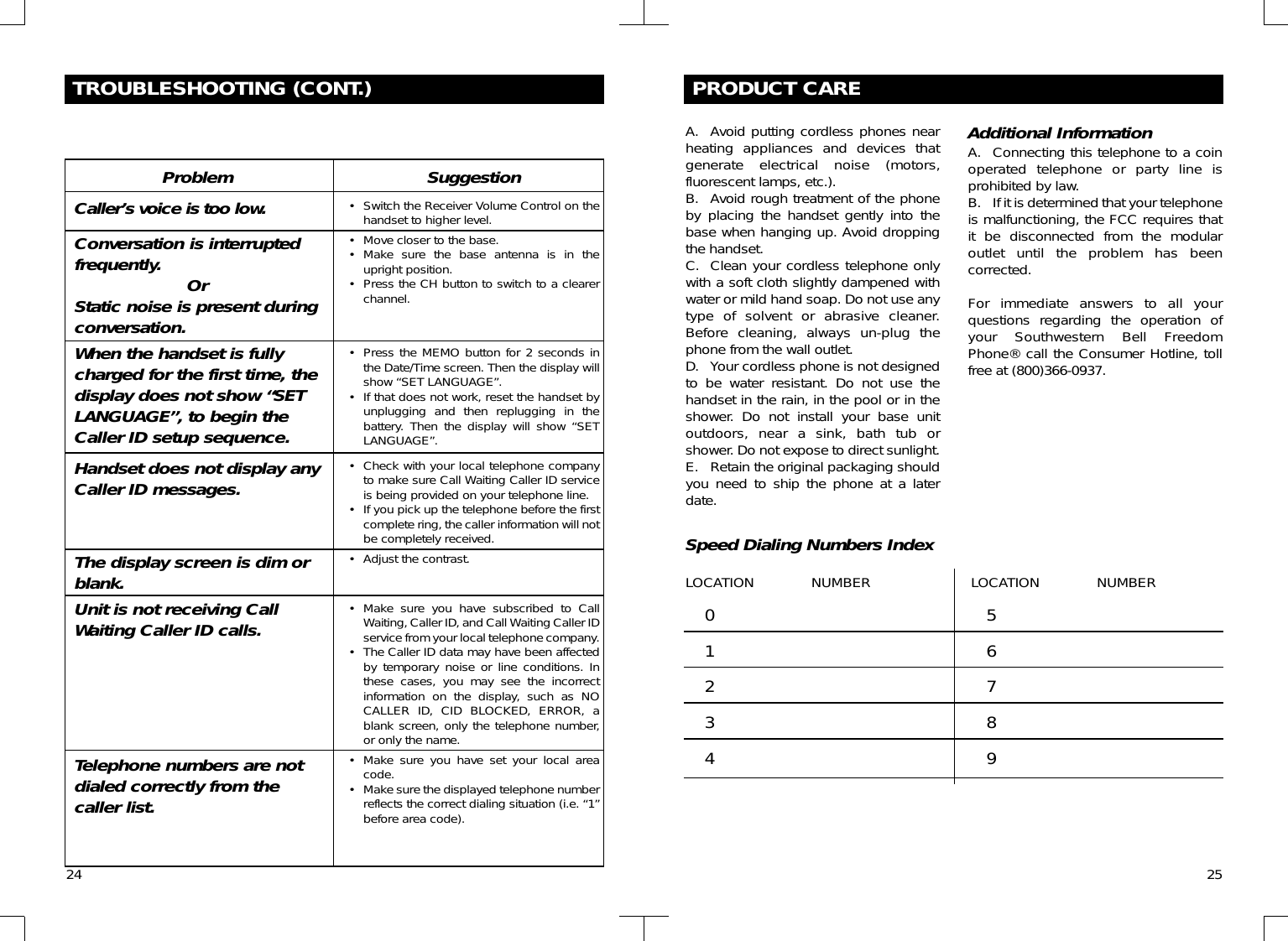 24PRODUCT CAREA. Avoid putting cordless phones nearheating appliances and devices thatgenerate electrical noise (motors,fluorescent lamps, etc.).B. Avoid rough treatment of the phoneby placing the handset gently into thebase when hanging up. Avoid droppingthe handset.C. Clean your cordless telephone onlywith a soft cloth slightly dampened withwater or mild hand soap. Do not use anytype of solvent or abrasive cleaner.Before cleaning, always un-plug thephone from the wall outlet.D. Your cordless phone is not designedto be water resistant. Do not use thehandset in the rain, in the pool or in theshower. Do not install your base unitoutdoors, near a sink, bath tub orshower. Do not expose to direct sunlight.E. Retain the original packaging shouldyou need to ship the phone at a laterdate.Additional InformationA. Connecting this telephone to a coinoperated telephone or party line isprohibited by law.B. If it is determined that your telephoneis malfunctioning, the FCC requires thatit be disconnected from the modularoutlet until the problem has beencorrected.For immediate answers to all yourquestions regarding the operation ofyour Southwestern Bell FreedomPhone® call the Consumer Hotline, tollfree at (800)366-0937.Speed Dialing Numbers IndexLOCATION NUMBER LOCATION NUMBER012345678925TROUBLESHOOTING (CONT.)ProblemCaller’s voice is too low.Conversation is interruptedfrequently. OrStatic noise is present duringconversation.When the handset is fullycharged for the first time, thedisplay does not show “SETLANGUAGE”, to begin theCaller ID setup sequence.Handset does not display anyCaller ID messages.The display screen is dim orblank.Unit is not receiving CallWaiting Caller ID calls.Telephone numbers are notdialed correctly from thecaller list.Suggestion• Switch the Receiver Volume Control on thehandset to higher level.• Move closer to the base.• Make sure the base antenna is in theupright position.• Press the CH button to switch to a clearerchannel.• Press the MEMO button for 2 seconds inthe Date/Time screen. Then the display willshow “SET LANGUAGE”.• If that does not work, reset the handset byunplugging and then replugging in thebattery. Then the display will show “SETLANGUAGE”.• Check with your local telephone companyto make sure Call Waiting Caller ID serviceis being provided on your telephone line.• If you pick up the telephone before the firstcomplete ring, the caller information will notbe completely received.• Adjust the contrast.• Make sure you have subscribed to CallWaiting, Caller ID, and Call Waiting Caller IDservice from your local telephone company.• The Caller ID data may have been affectedby temporary noise or line conditions. Inthese cases, you may see the incorrectinformation on the display, such as NOCALLER ID, CID BLOCKED, ERROR, ablank screen, only the telephone number,or only the name.• Make sure you have set your local areacode.• Make sure the displayed telephone numberreflects the correct dialing situation (i.e. “1”before area code).