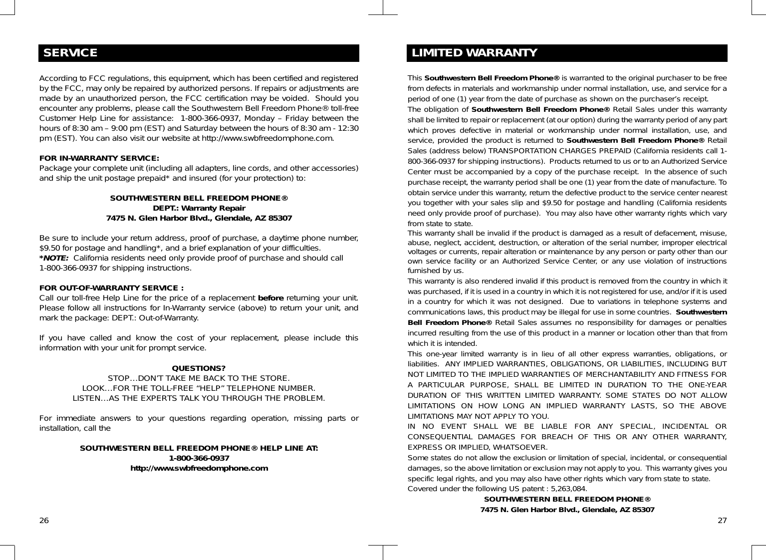SERVICEAccording to FCC regulations, this equipment, which has been certified and registeredby the FCC, may only be repaired by authorized persons. If repairs or adjustments aremade by an unauthorized person, the FCC certification may be voided.  Should youencounter any problems, please call the Southwestern Bell Freedom Phone® toll-freeCustomer Help Line for assistance:  1-800-366-0937, Monday – Friday between thehours of 8:30 am – 9:00 pm (EST) and Saturday between the hours of 8:30 am - 12:30pm (EST). You can also visit our website at http://www.swbfreedomphone.com.FOR IN-WARRANTY SERVICE:Package your complete unit (including all adapters, line cords, and other accessories)and ship the unit postage prepaid* and insured (for your protection) to:SOUTHWESTERN BELL FREEDOM PHONE®DEPT.: Warranty Repair7475 N. Glen Harbor Blvd., Glendale, AZ 85307Be sure to include your return address, proof of purchase, a daytime phone number,$9.50 for postage and handling*, and a brief explanation of your difficulties.*NOTE: California residents need only provide proof of purchase and should call1-800-366-0937 for shipping instructions.FOR OUT-OF-WARRANTY SERVICE :Call our toll-free Help Line for the price of a replacement before returning your unit.Please follow all instructions for In-Warranty service (above) to return your unit, andmark the package: DEPT.: Out-of-Warranty.If you have called and know the cost of your replacement, please include thisinformation with your unit for prompt service.QUESTIONS?STOP…DON’T TAKE ME BACK TO THE STORE.LOOK…FOR THE TOLL-FREE “HELP” TELEPHONE NUMBER.LISTEN…AS THE EXPERTS TALK YOU THROUGH THE PROBLEM.For immediate answers to your questions regarding operation, missing parts orinstallation, call theSOUTHWESTERN BELL FREEDOM PHONE® HELP LINE AT:1-800-366-0937http://www.swbfreedomphone.comLIMITED WARRANTY26This Southwestern Bell Freedom Phone® is warranted to the original purchaser to be freefrom defects in materials and workmanship under normal installation, use, and service for aperiod of one (1) year from the date of purchase as shown on the purchaser’s receipt.The obligation of Southwestern Bell Freedom Phone® Retail Sales under this warrantyshall be limited to repair or replacement (at our option) during the warranty period of any partwhich proves defective in material or workmanship under normal installation, use, andservice, provided the product is returned to Southwestern Bell Freedom Phone® RetailSales (address below) TRANSPORTATION CHARGES PREPAID (California residents call 1-800-366-0937 for shipping instructions).  Products returned to us or to an Authorized ServiceCenter must be accompanied by a copy of the purchase receipt.  In the absence of suchpurchase receipt, the warranty period shall be one (1) year from the date of manufacture. Toobtain service under this warranty, return the defective product to the service center nearestyou together with your sales slip and $9.50 for postage and handling (California residentsneed only provide proof of purchase).  You may also have other warranty rights which varyfrom state to state. This warranty shall be invalid if the product is damaged as a result of defacement, misuse,abuse, neglect, accident, destruction, or alteration of the serial number, improper electricalvoltages or currents, repair alteration or maintenance by any person or party other than ourown service facility or an Authorized Service Center, or any use violation of instructionsfurnished by us.This warranty is also rendered invalid if this product is removed from the country in which itwas purchased, if it is used in a country in which it is not registered for use, and/or if it is usedin a country for which it was not designed.  Due to variations in telephone systems andcommunications laws, this product may be illegal for use in some countries.  SouthwesternBell Freedom Phone® Retail Sales assumes no responsibility for damages or penaltiesincurred resulting from the use of this product in a manner or location other than that fromwhich it is intended.This one-year limited warranty is in lieu of all other express warranties, obligations, orliabilities.  ANY IMPLIED WARRANTIES, OBLIGATIONS, OR LIABILITIES, INCLUDING BUTNOT LIMITED TO THE IMPLIED WARRANTIES OF MERCHANTABILITY AND FITNESS FORA PARTICULAR PURPOSE, SHALL BE LIMITED IN DURATION TO THE ONE-YEARDURATION OF THIS WRITTEN LIMITED WARRANTY. SOME STATES DO NOT ALLOWLIMITATIONS ON HOW LONG AN IMPLIED WARRANTY LASTS, SO THE ABOVELIMITATIONS MAY NOT APPLY TO YOU.IN NO EVENT SHALL WE BE LIABLE FOR ANY SPECIAL, INCIDENTAL ORCONSEQUENTIAL DAMAGES FOR BREACH OF THIS OR ANY OTHER WARRANTY,EXPRESS OR IMPLIED, WHATSOEVER. Some states do not allow the exclusion or limitation of special, incidental, or consequentialdamages, so the above limitation or exclusion may not apply to you.  This warranty gives youspecific legal rights, and you may also have other rights which vary from state to state.Covered under the following US patent : 5,263,084.SOUTHWESTERN BELL FREEDOM PHONE®7475 N. Glen Harbor Blvd., Glendale, AZ 85307 27