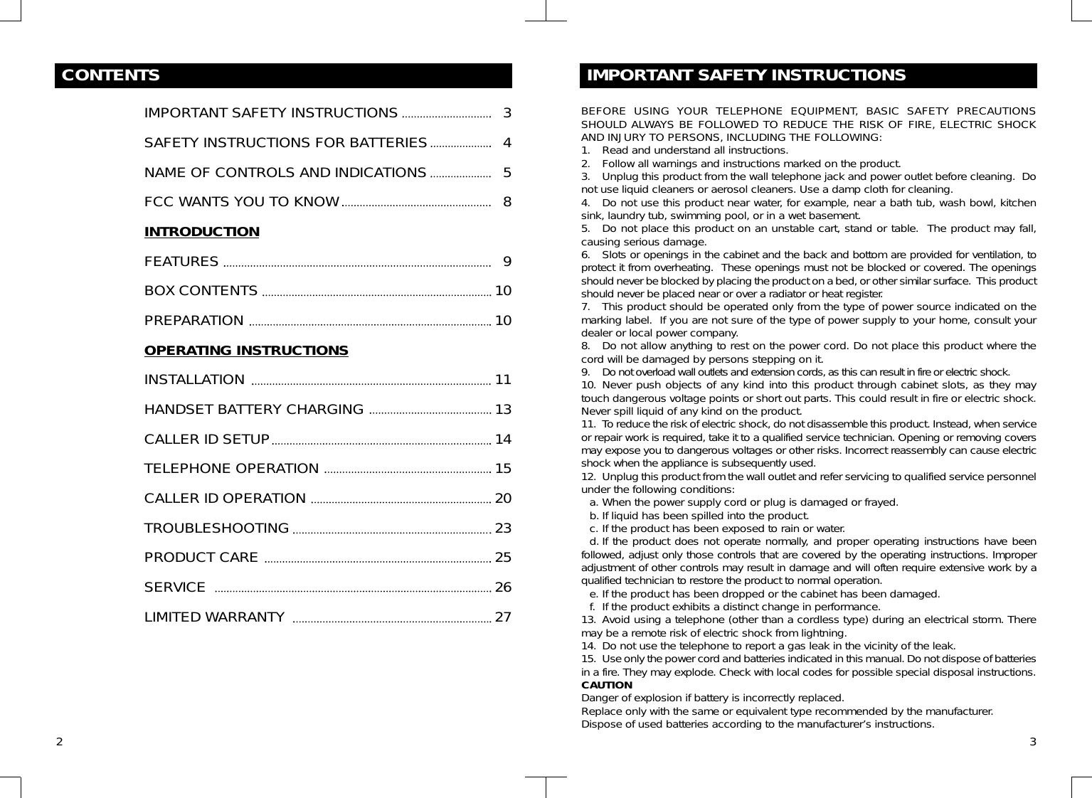 CONTENTSIMPORTANT SAFETY INSTRUCTIONSSAFETY INSTRUCTIONS FOR BATTERIESNAME OF CONTROLS AND INDICATIONSFCC WANTS YOU TO KNOWINTRODUCTIONFEATURESBOX CONTENTSPREPARATIONOPERATING INSTRUCTIONSINSTALLATIONHANDSET BATTERY CHARGINGCALLER ID SETUPTELEPHONE OPERATIONCALLER ID OPERATIONTROUBLESHOOTINGPRODUCT CARESERVICELIMITED WARRANTY2345891010111314152023252627IMPORTANT SAFETY INSTRUCTIONSBEFORE USING YOUR TELEPHONE EQUIPMENT, BASIC SAFETY PRECAUTIONSSHOULD ALWAYS BE FOLLOWED TO REDUCE THE RISK OF FIRE, ELECTRIC SHOCKAND INJURY TO PERSONS, INCLUDING THE FOLLOWING:1. Read and understand all instructions.2. Follow all warnings and instructions marked on the product.3. Unplug this product from the wall telephone jack and power outlet before cleaning.  Donot use liquid cleaners or aerosol cleaners. Use a damp cloth for cleaning.4. Do not use this product near water, for example, near a bath tub, wash bowl, kitchensink, laundry tub, swimming pool, or in a wet basement.5. Do not place this product on an unstable cart, stand or table.  The product may fall,causing serious damage.6. Slots or openings in the cabinet and the back and bottom are provided for ventilation, toprotect it from overheating.  These openings must not be blocked or covered. The openingsshould never be blocked by placing the product on a bed, or other similar surface.  This productshould never be placed near or over a radiator or heat register.7. This product should be operated only from the type of power source indicated on themarking label.  If you are not sure of the type of power supply to your home, consult yourdealer or local power company.8. Do not allow anything to rest on the power cord. Do not place this product where thecord will be damaged by persons stepping on it. 9. Do not overload wall outlets and extension cords, as this can result in fire or electric shock.10. Never push objects of any kind into this product through cabinet slots, as they maytouch dangerous voltage points or short out parts. This could result in fire or electric shock.Never spill liquid of any kind on the product.11. To reduce the risk of electric shock, do not disassemble this product. Instead, when serviceor repair work is required, take it to a qualified service technician. Opening or removing coversmay expose you to dangerous voltages or other risks. Incorrect reassembly can cause electricshock when the appliance is subsequently used.12. Unplug this product from the wall outlet and refer servicing to qualified service personnelunder the following conditions:a. When the power supply cord or plug is damaged or frayed.b. If liquid has been spilled into the product.c. If the product has been exposed to rain or water.d. If the product does not operate normally, and proper operating instructions have beenfollowed, adjust only those controls that are covered by the operating instructions. Improperadjustment of other controls may result in damage and will often require extensive work by aqualified technician to restore the product to normal operation.e. If the product has been dropped or the cabinet has been damaged.f. If the product exhibits a distinct change in performance.13. Avoid using a telephone (other than a cordless type) during an electrical storm. Theremay be a remote risk of electric shock from lightning.14. Do not use the telephone to report a gas leak in the vicinity of the leak.15. Use only the power cord and batteries indicated in this manual. Do not dispose of batteriesin a fire. They may explode. Check with local codes for possible special disposal instructions.CAUTIONDanger of explosion if battery is incorrectly replaced.Replace only with the same or equivalent type recommended by the manufacturer.Dispose of used batteries according to the manufacturer’s instructions. 3