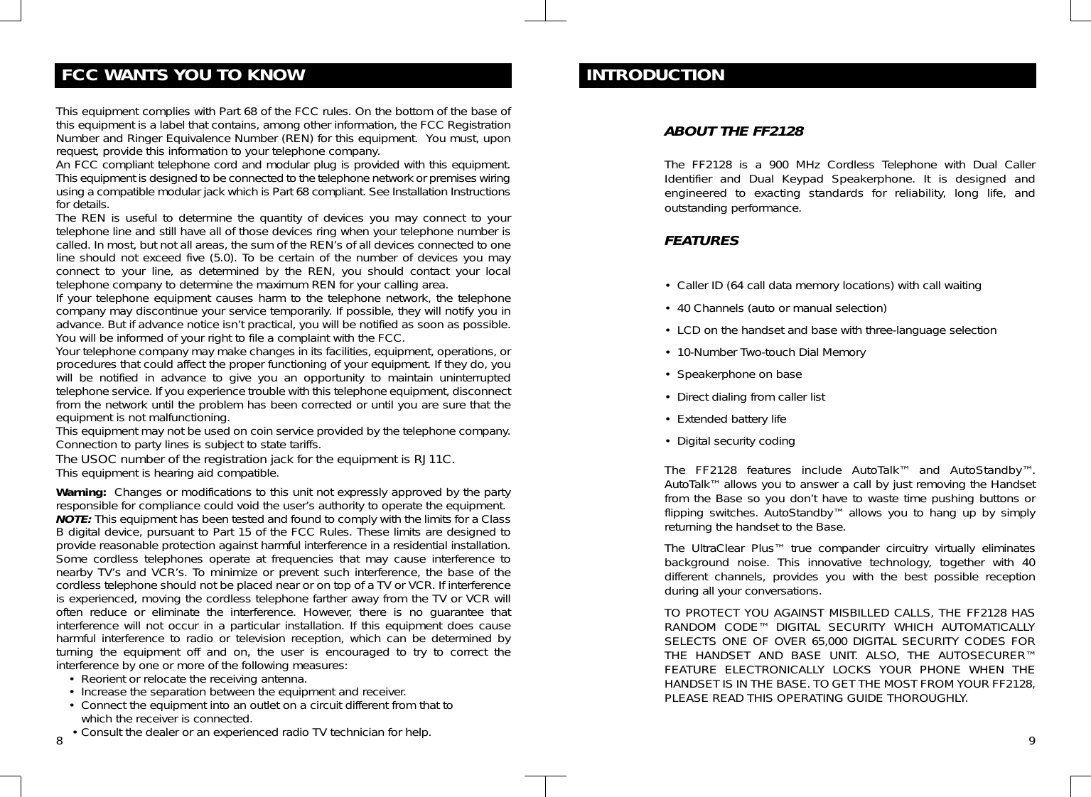 FCC WANTS YOU TO KNOWThis equipment complies with Part 68 of the FCC rules. On the bottom of the base ofthis equipment is a label that contains, among other information, the FCC RegistrationNumber and Ringer Equivalence Number (REN) for this equipment.  You must, uponrequest, provide this information to your telephone company.An FCC compliant telephone cord and modular plug is provided with this equipment.This equipment is designed to be connected to the telephone network or premises wiringusing a compatible modular jack which is Part 68 compliant. See Installation Instructionsfor details.The REN is useful to determine the quantity of devices you may connect to yourtelephone line and still have all of those devices ring when your telephone number iscalled. In most, but not all areas, the sum of the REN’s of all devices connected to oneline should not exceed five (5.0). To be certain of the number of devices you mayconnect to your line, as determined by the REN, you should contact your localtelephone company to determine the maximum REN for your calling area.If your telephone equipment causes harm to the telephone network, the telephonecompany may discontinue your service temporarily. If possible, they will notify you inadvance. But if advance notice isn’t practical, you will be notified as soon as possible.You will be informed of your right to file a complaint with the FCC.Your telephone company may make changes in its facilities, equipment, operations, orprocedures that could affect the proper functioning of your equipment. If they do, youwill be notified in advance to give you an opportunity to maintain uninterruptedtelephone service. If you experience trouble with this telephone equipment, disconnectfrom the network until the problem has been corrected or until you are sure that theequipment is not malfunctioning.This equipment may not be used on coin service provided by the telephone company.Connection to party lines is subject to state tariffs.The USOC number of the registration jack for the equipment is RJ11C.This equipment is hearing aid compatible.Warning: Changes or modifications to this unit not expressly approved by the partyresponsible for compliance could void the user’s authority to operate the equipment.NOTE: This equipment has been tested and found to comply with the limits for a ClassB digital device, pursuant to Part 15 of the FCC Rules. These limits are designed toprovide reasonable protection against harmful interference in a residential installation.Some cordless telephones operate at frequencies that may cause interference tonearby TV’s and VCR’s. To minimize or prevent such interference, the base of thecordless telephone should not be placed near or on top of a TV or VCR. If interferenceis experienced, moving the cordless telephone farther away from the TV or VCR willoften reduce or eliminate the interference. However, there is no guarantee thatinterference will not occur in a particular installation. If this equipment does causeharmful interference to radio or television reception, which can be determined byturning the equipment off and on, the user is encouraged to try to correct theinterference by one or more of the following measures:• Reorient or relocate the receiving antenna.• Increase the separation between the equipment and receiver.• Connect the equipment into an outlet on a circuit different from that to which the receiver is connected.• Consult the dealer or an experienced radio TV technician for help. 9INTRODUCTIONABOUT THE FF2128The FF2128 is a 900 MHz Cordless Telephone with Dual CallerIdentifier and Dual Keypad Speakerphone. It is designed andengineered to exacting standards for reliability, long life, andoutstanding performance.FEATURES• Caller ID (64 call data memory locations) with call waiting• 40 Channels (auto or manual selection)• LCD on the handset and base with three-language selection• 10-Number Two-touch Dial Memory• Speakerphone on base• Direct dialing from caller list• Extended battery life• Digital security codingThe FF2128 features include AutoTalk™ and AutoStandby™.AutoTalk™ allows you to answer a call by just removing the Handsetfrom the Base so you don’t have to waste time pushing buttons orflipping switches. AutoStandby™ allows you to hang up by simplyreturning the handset to the Base.The UltraClear Plus™ true compander circuitry virtually eliminatesbackground noise. This innovative technology, together with 40different channels, provides you with the best possible receptionduring all your conversations.TO PROTECT YOU AGAINST MISBILLED CALLS, THE FF2128 HASRANDOM CODE™ DIGITAL SECURITY WHICH AUTOMATICALLYSELECTS ONE OF OVER 65,000 DIGITAL SECURITY CODES FORTHE HANDSET AND BASE UNIT. ALSO, THE AUTOSECURER™FEATURE ELECTRONICALLY LOCKS YOUR PHONE WHEN THEHANDSET IS IN THE BASE. TO GET THE MOST FROM YOUR FF2128,PLEASE READ THIS OPERATING GUIDE THOROUGHLY.8