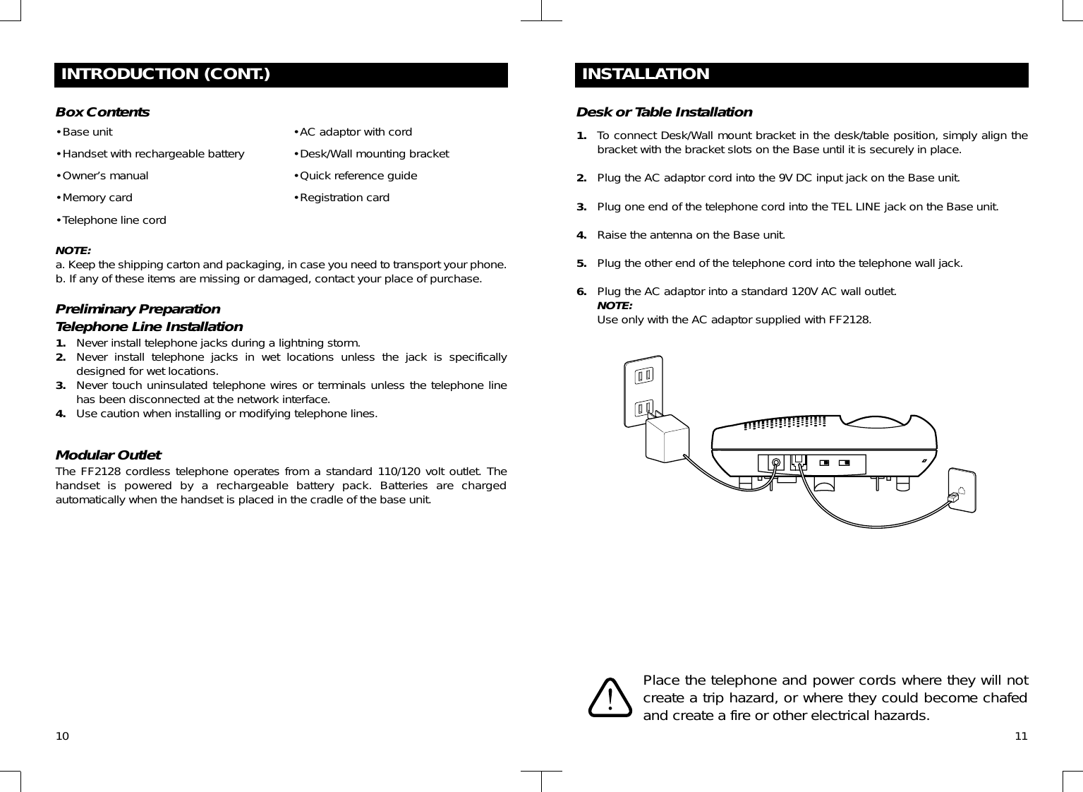 10INTRODUCTION (CONT.)•Base unit•Handset with rechargeable battery•Owner’s manual•Memory card•Telephone line cordPreliminary PreparationTelephone Line Installation1. Never install telephone jacks during a lightning storm.2. Never install telephone jacks in wet locations unless the jack is specificallydesigned for wet locations.3. Never touch uninsulated telephone wires or terminals unless the telephone linehas been disconnected at the network interface.4. Use caution when installing or modifying telephone lines.Box Contents •AC adaptor with cord•Desk/Wall mounting bracket•Quick reference guide•Registration cardNOTE:a. Keep the shipping carton and packaging, in case you need to transport your phone.b. If any of these items are missing or damaged, contact your place of purchase.Modular OutletThe FF2128 cordless telephone operates from a standard 110/120 volt outlet. Thehandset is powered by a rechargeable battery pack. Batteries are chargedautomatically when the handset is placed in the cradle of the base unit.11INSTALLATIONDesk or Table Installation1. To connect Desk/Wall mount bracket in the desk/table position, simply align thebracket with the bracket slots on the Base until it is securely in place.2. Plug the AC adaptor cord into the 9V DC input jack on the Base unit.3. Plug one end of the telephone cord into the TEL LINE jack on the Base unit.4. Raise the antenna on the Base unit.5. Plug the other end of the telephone cord into the telephone wall jack.6. Plug the AC adaptor into a standard 120V AC wall outlet.NOTE:Use only with the AC adaptor supplied with FF2128.Place the telephone and power cords where they will notcreate a trip hazard, or where they could become chafedand create a fire or other electrical hazards.