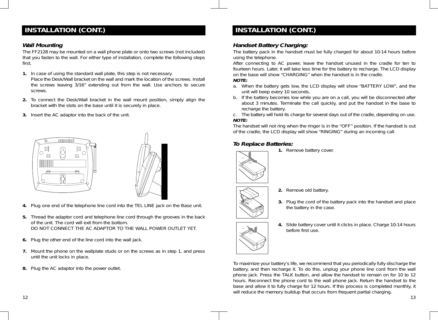 12INSTALLATION (CONT.)Wall MountingThe FF2128 may be mounted on a wall phone plate or onto two screws (not included)that you fasten to the wall. For either type of installation, complete the following stepsfirst.1. In case of using the standard wall plate, this step is not necessary.Place the Desk/Wall bracket on the wall and mark the location of the screws. Installthe screws leaving 3/16” extending out from the wall. Use anchors to securescrews.2. To connect the Desk/Wall bracket in the wall mount position, simply align thebracket with the slots on the base until it is securely in place.3. Insert the AC adaptor into the back of the unit.4. Plug one end of the telephone line cord into the TEL LINE jack on the Base unit.5. Thread the adaptor cord and telephone line cord through the grooves in the backof the unit. The cord will exit from the bottom.DO NOT CONNECT THE AC ADAPTOR TO THE WALL POWER OUTLET YET.6. Plug the other end of the line cord into the wall jack.7. Mount the phone on the wallplate studs or on the screws as in step 1, and pressuntil the unit locks in place.8. Plug the AC adaptor into the power outlet.INSTALLATION (CONT.)Handset Battery Charging:The battery pack in the handset must be fully charged for about 10-14 hours beforeusing the telephone.After connecting to AC power, leave the handset unused in the cradle for ten tofourteen hours. Later, it will take less time for the battery to recharge. The LCD displayon the base will show “CHARGING” when the handset is in the cradle.NOTE:a. When the battery gets low, the LCD display will show “BATTERY LOW”, and theunit will beep every 10 seconds.b. If the battery becomes low while you are on a call, you will be disconnected afterabout 3 minutes. Terminate the call quickly, and put the handset in the base torecharge the battery.c. The battery will hold its charge for several days out of the cradle, depending on use. NOTE:The handset will not ring when the ringer is in the “OFF” position. If the handset is outof the cradle, the LCD display will show “RINGING” during an incoming call.To Replace Batteries:1. Remove battery cover.2. Remove old battery.3. Plug the cord of the battery pack into the handset and placethe battery in the case.4. Slide battery cover until it clicks in place. Charge 10-14 hoursbefore first use.To maximize your battery’s life, we recommend that you periodically fully discharge thebattery, and then recharge it. To do this, unplug your phone line cord from the wallphone jack. Press the TALK button, and allow the handset to remain on for 10 to 12hours. Reconnect the phone cord to the wall phone jack. Return the handset to thebase and allow it to fully charge for 12 hours. If this process is completed monthly, itwill reduce the memory buildup that occurs from frequent partial charging. 13