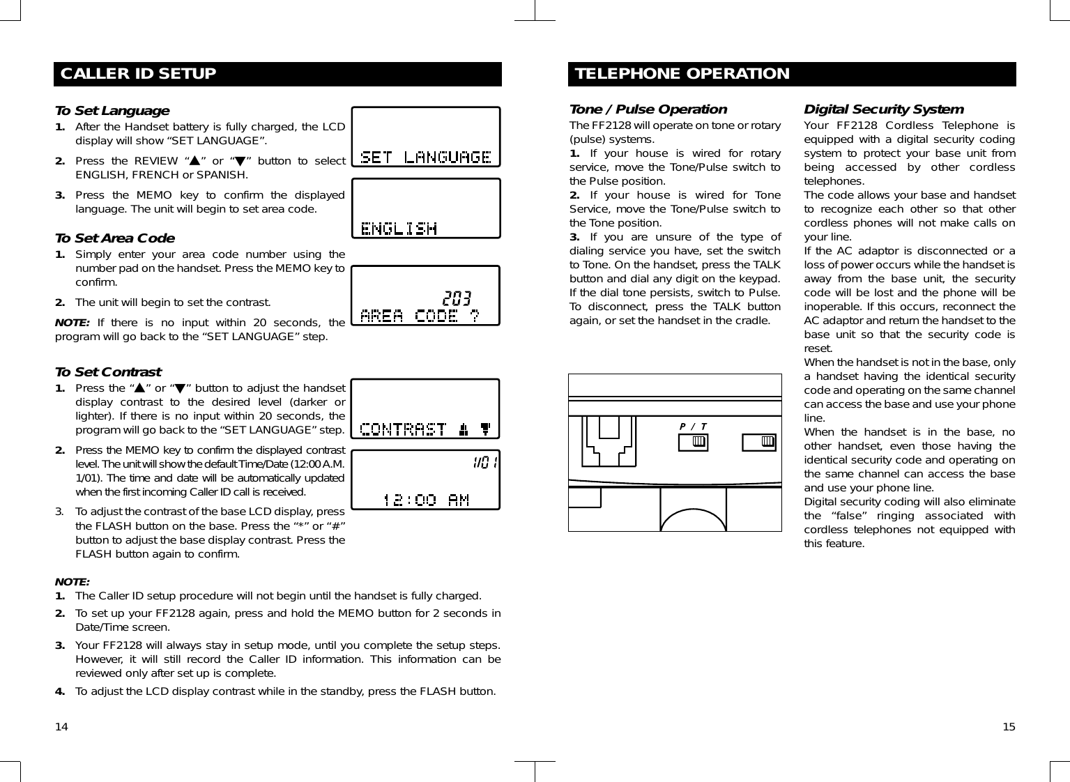 14CALLER ID SETUPTo Set Language1. After the Handset battery is fully charged, the LCDdisplay will show “SET LANGUAGE”.2. Press the REVIEW “▲” or “▼” button to selectENGLISH, FRENCH or SPANISH.3. Press the MEMO key to confirm the displayedlanguage. The unit will begin to set area code.To Set Area Code1. Simply enter your area code number using thenumber pad on the handset. Press the MEMO key toconfirm. 2. The unit will begin to set the contrast.NOTE: If there is no input within 20 seconds, theprogram will go back to the “SET LANGUAGE” step.To Set Contrast1. Press the “▲” or “▼” button to adjust the handsetdisplay contrast to the desired level (darker orlighter). If there is no input within 20 seconds, theprogram will go back to the “SET LANGUAGE” step.2. Press the MEMO key to confirm the displayed contrastlevel. The unit will show the default Time/Date (12:00 A.M.1/01). The time and date will be automatically updatedwhen the first incoming Caller ID call is received.3. To adjust the contrast of the base LCD display, pressthe FLASH button on the base. Press the “*” or “#”button to adjust the base display contrast. Press theFLASH button again to confirm.NOTE:1. The Caller ID setup procedure will not begin until the handset is fully charged.2. To set up your FF2128 again, press and hold the MEMO button for 2 seconds inDate/Time screen.3. Your FF2128 will always stay in setup mode, until you complete the setup steps.However, it will still record the Caller ID information. This information can bereviewed only after set up is complete.4. To adjust the LCD display contrast while in the standby, press the FLASH button.15TELEPHONE OPERATIONTone / Pulse OperationThe FF2128 will operate on tone or rotary(pulse) systems.1. If your house is wired for rotaryservice, move the Tone/Pulse switch tothe Pulse position.2. If your house is wired for ToneService, move the Tone/Pulse switch tothe Tone position.3. If you are unsure of the type ofdialing service you have, set the switchto Tone. On the handset, press the TALKbutton and dial any digit on the keypad.If the dial tone persists, switch to Pulse.To disconnect, press the TALK buttonagain, or set the handset in the cradle.Digital Security SystemYour FF2128 Cordless Telephone isequipped with a digital security codingsystem to protect your base unit frombeing accessed by other cordlesstelephones.The code allows your base and handsetto recognize each other so that othercordless phones will not make calls onyour line.If the AC adaptor is disconnected or aloss of power occurs while the handset isaway from the base unit, the securitycode will be lost and the phone will beinoperable. If this occurs, reconnect theAC adaptor and return the handset to thebase unit so that the security code isreset.When the handset is not in the base, onlya handset having the identical securitycode and operating on the same channelcan access the base and use your phoneline.When the handset is in the base, noother handset, even those having theidentical security code and operating onthe same channel can access the baseand use your phone line.Digital security coding will also eliminatethe “false” ringing associated withcordless telephones not equipped withthis feature.