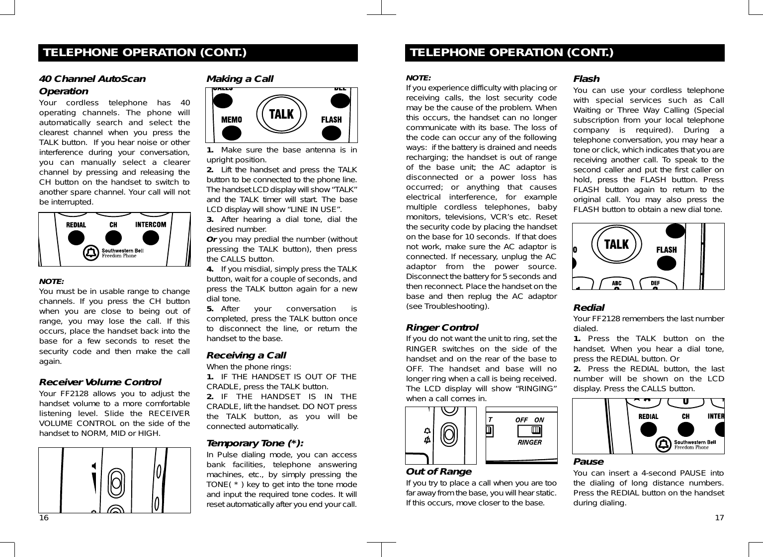 16TELEPHONE OPERATION (CONT.)40 Channel AutoScanOperationYour cordless telephone has 40operating channels. The phone willautomatically search and select theclearest channel when you press theTALK button.  If you hear noise or otherinterference during your conversation,you can manually select a clearerchannel by pressing and releasing theCH button on the handset to switch toanother spare channel. Your call will notbe interrupted.NOTE:You must be in usable range to changechannels. If you press the CH buttonwhen you are close to being out ofrange, you may lose the call. If thisoccurs, place the handset back into thebase for a few seconds to reset thesecurity code and then make the callagain.Receiver Volume ControlYour FF2128 allows you to adjust thehandset volume to a more comfortablelistening level. Slide the RECEIVERVOLUME CONTROL on the side of thehandset to NORM, MID or HIGH.Making a Call1. Make sure the base antenna is inupright position.2. Lift the handset and press the TALKbutton to be connected to the phone line.The handset LCD display will show “TALK”and the TALK timer will start. The baseLCD display will show “LINE IN USE”. 3. After hearing a dial tone, dial thedesired number. Or you may predial the number (withoutpressing the TALK button), then pressthe CALLS button.4. If you misdial, simply press the TALKbutton, wait for a couple of seconds, andpress the TALK button again for a newdial tone.5. After your conversation iscompleted, press the TALK button onceto disconnect the line, or return thehandset to the base.Receiving a CallWhen the phone rings:1. IF THE HANDSET IS OUT OF THECRADLE, press the TALK button. 2. IF THE HANDSET IS IN THECRADLE, lift the handset. DO NOT pressthe TALK button, as you will beconnected automatically.Temporary Tone (*):In Pulse dialing mode, you can accessbank facilities, telephone answeringmachines, etc., by simply pressing theTONE( * ) key to get into the tone modeand input the required tone codes. It willreset automatically after you end your call.17TELEPHONE OPERATION (CONT.)NOTE:If you experience difficulty with placing orreceiving calls, the lost security codemay be the cause of the problem. Whenthis occurs, the handset can no longercommunicate with its base. The loss ofthe code can occur any of the followingways:  if the battery is drained and needsrecharging; the handset is out of rangeof the base unit; the AC adaptor isdisconnected or a power loss hasoccurred; or anything that causeselectrical interference, for examplemultiple cordless telephones, babymonitors, televisions, VCR’s etc. Resetthe security code by placing the handseton the base for 10 seconds.  If that doesnot work, make sure the AC adaptor isconnected. If necessary, unplug the ACadaptor from the power source.Disconnect the battery for 5 seconds andthen reconnect. Place the handset on thebase and then replug the AC adaptor(see Troubleshooting).Ringer ControlIf you do not want the unit to ring, set theRINGER switches on the side of thehandset and on the rear of the base toOFF. The handset and base will nolonger ring when a call is being received.The LCD display will show “RINGING”when a call comes in.Out of RangeIf you try to place a call when you are toofar away from the base, you will hear static.If this occurs, move closer to the base.FlashYou can use your cordless telephonewith special services such as CallWaiting or Three Way Calling (Specialsubscription from your local telephonecompany is required). During atelephone conversation, you may hear atone or click, which indicates that you arereceiving another call. To speak to thesecond caller and put the first caller onhold, press the FLASH button. PressFLASH button again to return to theoriginal call. You may also press theFLASH button to obtain a new dial tone.RedialYour FF2128 remembers the last numberdialed. 1. Press the TALK button on thehandset. When you hear a dial tone,press the REDIAL button. Or2. Press the REDIAL button, the lastnumber will be shown on the LCDdisplay. Press the CALLS button.PauseYou can insert a 4-second PAUSE intothe dialing of long distance numbers.Press the REDIAL button on the handsetduring dialing.