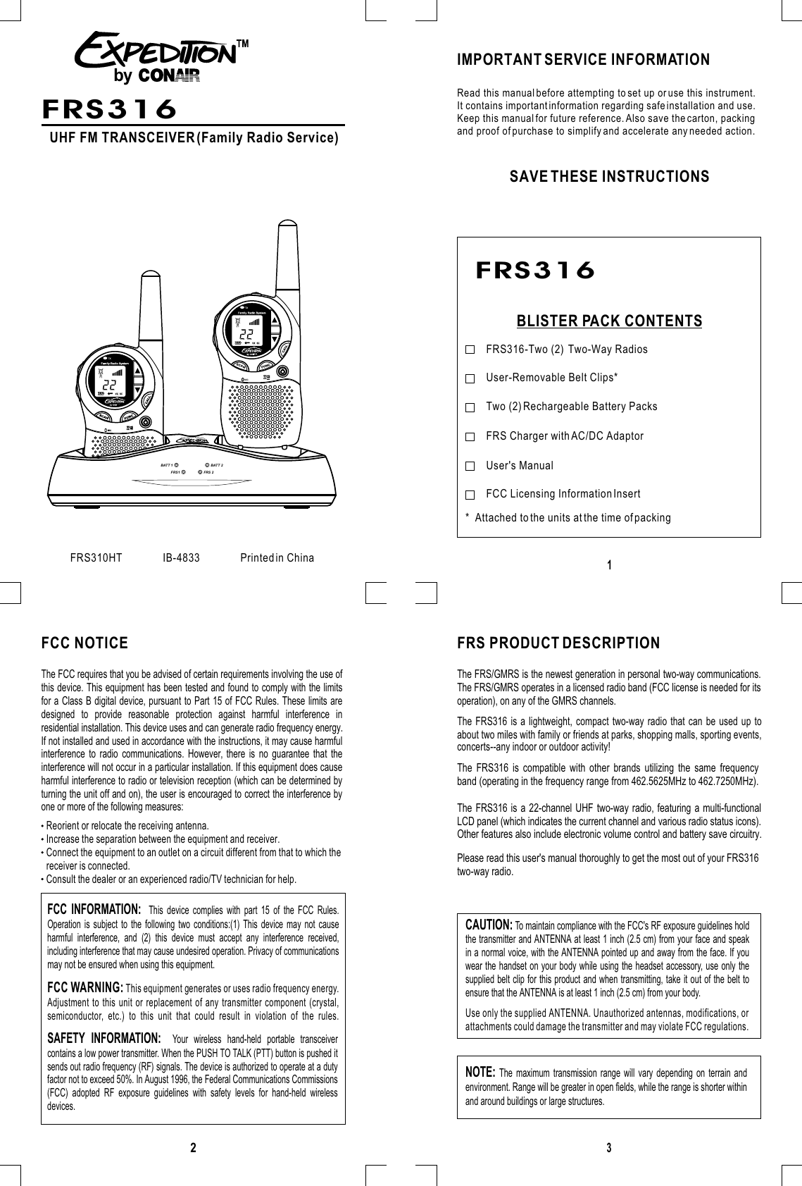 231UHF FM TRANSCEIVER (Family Radio Service)FRS310HT               IB-4833               Printed in ChinaIMPORTANT SERVICE INFORMATIONSAVE THESE INSTRUCTIONSBLISTER PACK CONTENTSRead this manual before attempting to set up or use this instrument.It contains important information regarding safe installation and use.Keep this manual for future reference. Also save the carton, packingand proof of purchase to simplify and accelerate any needed action.FRS316-Two (2)  Two-Way Radios*  Attached to the units at the time of packingUser-Removable Belt Clips*Two (2) Rechargeable Battery PacksFRS Charger with AC/DC AdaptorUser&apos;s ManualFCC NOTICE FRS PRODUCT DESCRIPTIONThe FCC requires that you be advised of certain requirements involving the use ofthis device. This equipment has been tested and found to comply with the limitsfor a Class B digital device, pursuant to Part 15 of FCC Rules. These limits aredesigned to provide reasonable protection against harmful interference inresidential installation. This device uses and can generate radio frequency energy.If not installed and used in accordance with the instructions, it may cause harmfulinterference to radio communications. However, there is no guarantee that theinterference will not occur in a particular installation. If this equipment does causeharmful interference to radio or television reception (which can be determined byturning the unit off and on), the user is encouraged to correct the interference byone or more of the following measures:Reorient or relocate the receiving antenna.Increase the separation between the equipment and receiver.Connect the equipment to an outlet on a circuit different from that to which thereceiver is connected.Consult the dealer or an experienced radio/TV technician for help.FCC WARNING: This equipment generates or uses radio frequency energy. Adjustment to this unit or replacement of any transmitter component (crystal,semiconductor, etc.) to this unit that could result in violation of the rules.FCC INFORMATION:  This device complies with part 15 of the FCC Rules. Operation is subject to the following two conditions:(1) This device may not causeharmful interference, and (2) this device must accept any interference received,including interference that may cause undesired operation. Privacy of communicationsSAFETY INFORMATION:  Your wireless hand-held portable transceivercontains a low power transmitter. When the PUSH TO TALK (PTT) button is pushed itsends out radio frequency (RF) signals. The device is authorized to operate at a dutyfactor not to exceed 50%. In August 1996, the Federal Communications Commissions(FCC) adopted RF exposure guidelines with safety levels for hand-held wirelessdevices.may not be ensured when using this equipment.CAUTION: To maintain compliance with the FCC&apos;s RF exposure guidelines holdthe transmitter and ANTENNA at least 1 inch (2.5 cm) from your face and speakin a normal voice, with the ANTENNA pointed up and away from the face. If youwear the handset on your body while using the headset accessory, use only thesupplied belt clip for this product and when transmitting, take it out of the belt toensure that the ANTENNA is at least 1 inch (2.5 cm) from your body. Use only the supplied ANTENNA. Unauthorized antennas, modifications, orattachments could damage the transmitter and may violate FCC regulations.NOTE: The maximum transmission range will vary depending on terrain andenvironment. Range will be greater in open fields, while the range is shorter withinand around buildings or large structures.FRS316FRS316FRS1 FRS 2BATT 1 BATT 2byThe FRS316 is compatible with other brands utilizing the same frequencyband (operating in the frequency range from 462.5625MHz to 462.7250MHz).Please read this user&apos;s manual thoroughly to get the most out of your FRS316two-way radio.The FRS316 is a 22-channel UHF two-way radio, featuring a multi-functionalLCD panel (which indicates the current channel and various radio status icons).Other features also include electronic volume control and battery save circuitry.The FRS/GMRS is the newest generation in personal two-way communications.The FRS/GMRS operates in a licensed radio band (FCC license is needed for itsoperation), on any of the GMRS channels. The FRS316 is a lightweight, compact two-way radio that can be used up toabout two miles with family or friends at parks, shopping malls, sporting events,concerts--any indoor or outdoor activity!SCANFUNCCALLCH22MICFCC Licensing Information Insert