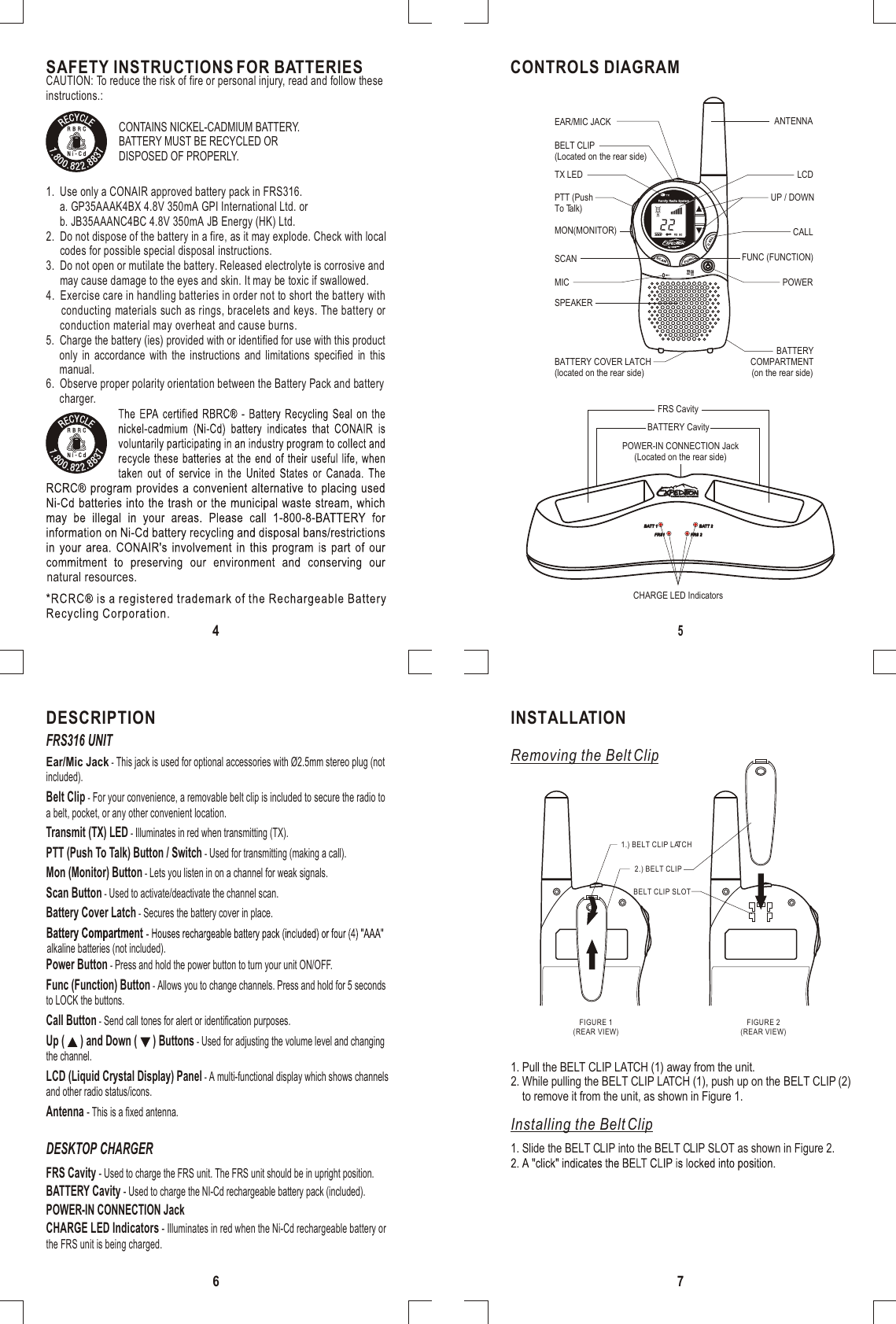 SCANFUNCCALLCH22MICINSTALLATIONRemoving the Belt ClipInstalling the Belt Clip1.) BELT CLIP LATCHFIGURE 1(REAR VIEW)FIGURE 2(REAR VIEW)BELT CLIP SLOT2.) BELT CLIP1. Pull the BELT CLIP LATCH (1) away from the unit.2. While pulling the BELT CLIP LATCH (1), push up on the BELT CLIP (2)    to remove it from the unit, as shown in Figure 1. 1. Slide the BELT CLIP into the BELT CLIP SLOT as shown in Figure 2.BATT 1BATT 1 BATT 2BATT 2FRS1FRS1 FRS 2FRS 2MAXIMUM RANGE PERFORMANCEMAXIMUM RANGE PERFORMANCESAFETY INSTRUCTIONS FOR BATTERIESCONTAINS NICKEL-CADMIUM BATTERY.BATTERY MUST BE RECYCLED ORDISPOSED OF PROPERLY. CAUTION: To reduce the risk of fire or personal injury, read and follow theseinstructions.:1.  Use only a CONAIR approved battery pack in FRS316.     a. GP35AAAK4BX 4.8V 350mA GPI International Ltd. or     b. JB35AAANC4BC 4.8V 350mA JB Energy (HK) Ltd.2.  Do not dispose of the battery in a fire, as it may explode. Check with local     codes for possible special disposal instructions.3.  Do not open or mutilate the battery. Released electrolyte is corrosive and     may cause damage to the eyes and skin. It may be toxic if swallowed.4.  Exercise care in handling batteries in order not to short the battery with     conducting materials such as rings, bracelets and keys. The battery or     conduction material may overheat and cause burns.5.  Charge the battery (ies) provided with or identified for use with this product   only in accordance with the instructions and limitations specified in this         manual.6.  Observe proper polarity orientation between the Battery Pack and battery     charger.natural resources.CONTROLS DIAGRAMCHARGE LED IndicatorsBATTERY CavityFRS CavityPOWER-IN CONNECTION Jack(Located on the rear side)FRS Cavity - Used to charge the FRS unit. The FRS unit should be in upright position.BATTERY Cavity - Used to charge the NI-Cd rechargeable battery pack (included).POWER-IN CONNECTION Jack CHARGE LED Indicators - Illuminates in red when the Ni-Cd rechargeable battery orthe FRS unit is being charged.DESKTOP CHARGERFRS316 UNITDESCRIPTION7456BELT CLIP(Located on the rear side)FUNC (FUNCTION)POWERPTT (PushTo Talk)CALLUP / DOWNSPEAKERBATTERY COVER LATCH(located on the rear side)MICSCANMON(MONITOR)LCDANTENNABATTERYCOMPARTMENT(on the rear side)TX LEDEAR/MIC JACKBelt Clip - For your convenience, a removable belt clip is included to secure the radio toa belt, pocket, or any other convenient location.Power Button - Press and hold the power button to turn your unit ON/OFF.Transmit (TX) LED - Illuminates in red when transmitting (TX).PTT (Push To Talk) Button / Switch - Used for transmitting (making a call).Mon (Monitor) Button - Lets you listen in on a channel for weak signals.Func (Function) Button - Allows you to change channels. Press and hold for 5 secondsto LOCK the buttons.Battery Cover Latch - Secures the battery cover in place.alkaline batteries (not included).Scan Button - Used to activate/deactivate the channel scan.LCD (Liquid Crystal Display) Panel - A multi-functional display which shows channelsand other radio status/icons.Antenna - This is a fixed antenna.Call Button - Send call tones for alert or identification purposes.Up (      ) and Down (      ) Buttons - Used for adjusting the volume level and changingthe channel.Ear/Mic Jack - This jack is used for optional accessories with Ø2.5mm stereo plug (notincluded).