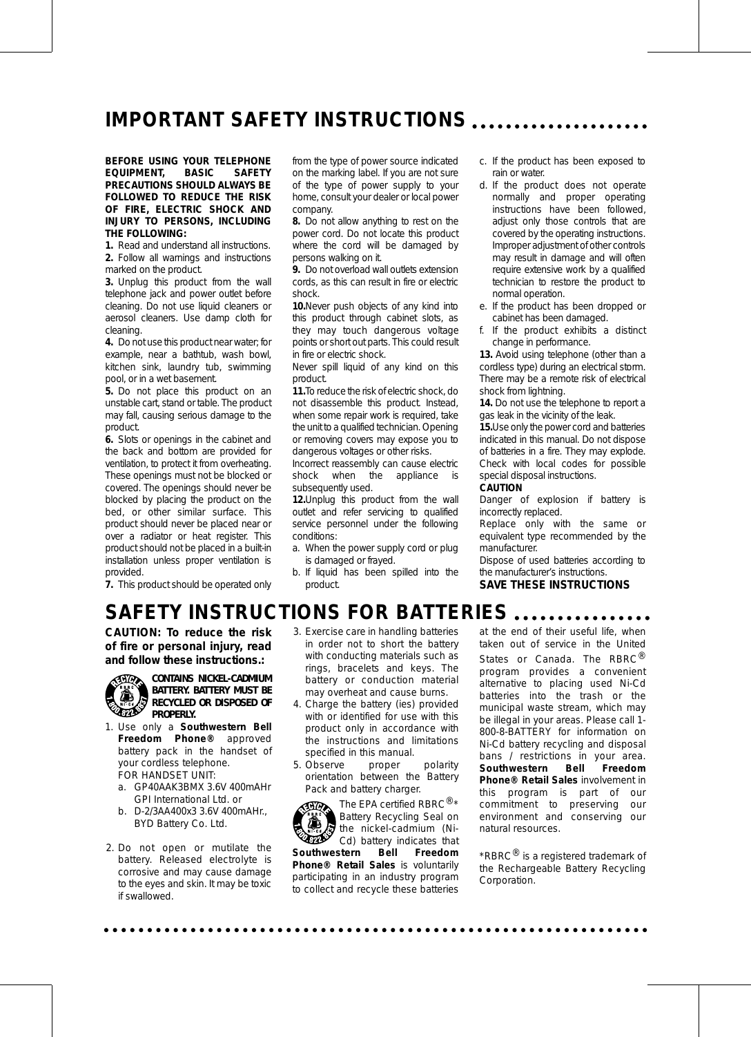 IMPORTANT SAFETY INSTRUCTIONSBEFORE USING YOUR TELEPHONEEQUIPMENT, BASIC SAFETYPRECAUTIONS SHOULD ALWAYS BEFOLLOWED TO REDUCE THE RISKOF FIRE, ELECTRIC SHOCK ANDINJURY TO PERSONS, INCLUDINGTHE FOLLOWING:1. Read and understand all instructions.2. Follow all warnings and instructionsmarked on the product.3. Unplug this product from the walltelephone jack and power outlet beforecleaning. Do not use liquid cleaners oraerosol cleaners. Use damp cloth forcleaning.4. Do not use this product near water; forexample, near a bathtub, wash bowl,kitchen sink, laundry tub, swimmingpool, or in a wet basement.5. Do not place this product on anunstable cart, stand or table. The productmay fall, causing serious damage to theproduct.6. Slots or openings in the cabinet andthe back and bottom are provided forventilation, to protect it from overheating.These openings must not be blocked orcovered. The openings should never beblocked by placing the product on thebed, or other similar surface. Thisproduct should never be placed near orover a radiator or heat register. Thisproduct should not be placed in a built-ininstallation unless proper ventilation isprovided.7. This product should be operated onlyfrom the type of power source indicatedon the marking label. If you are not sureof the type of power supply to yourhome, consult your dealer or local powercompany.8. Do not allow anything to rest on thepower cord. Do not locate this productwhere the cord will be damaged bypersons walking on it.9. Do not overload wall outlets extensioncords, as this can result in fire or electricshock.10.Never push objects of any kind intothis product through cabinet slots, asthey may touch dangerous voltagepoints or short out parts. This could resultin fire or electric shock.Never spill liquid of any kind on thisproduct.11.To reduce the risk of electric shock, donot disassemble this product. Instead,when some repair work is required, takethe unit to a qualified technician. Openingor removing covers may expose you todangerous voltages or other risks.Incorrect reassembly can cause electricshock when the appliance issubsequently used.12.Unplug this product from the walloutlet and refer servicing to qualifiedservice personnel under the followingconditions:a. When the power supply cord or plugis damaged or frayed.b. If liquid has been spilled into theproduct.c. If the product has been exposed torain or water.d. If the product does not operatenormally and proper operatinginstructions have been followed,adjust only those controls that arecovered by the operating instructions.Improper adjustment of other controlsmay result in damage and will oftenrequire extensive work by a qualifiedtechnician to restore the product tonormal operation.e. If the product has been dropped orcabinet has been damaged.f. If the product exhibits a distinctchange in performance.13. Avoid using telephone (other than acordless type) during an electrical storm.There may be a remote risk of electricalshock from lightning.14. Do not use the telephone to report agas leak in the vicinity of the leak.15.Use only the power cord and batteriesindicated in this manual. Do not disposeof batteries in a fire. They may explode.Check with local codes for possiblespecial disposal instructions.CAUTIONDanger of explosion if battery isincorrectly replaced.Replace only with the same orequivalent type recommended by themanufacturer.Dispose of used batteries according tothe manufacturer’s instructions.SAVE THESE INSTRUCTIONSSAFETY INSTRUCTIONS FOR BATTERIESCAUTION: To reduce the riskof fire or personal injury, readand follow these instructions.:CONTAINS NICKEL-CADMIUMBATTERY. BATTERY MUST BERECYCLED OR DISPOSED OFPROPERLY.1. Use only a Southwestern BellFreedom Phone® approvedbattery pack in the handset ofyour cordless telephone.FOR HANDSET UNIT:a. GP40AAK3BMX 3.6V 400mAHrGPI International Ltd. orb. D-2/3AA400x3 3.6V 400mAHr.,BYD Battery Co. Ltd.2. Do not open or mutilate thebattery. Released electrolyte iscorrosive and may cause damageto the eyes and skin. It may be toxicif swallowed.3. Exercise care in handling batteriesin order not to short the batterywith conducting materials such asrings, bracelets and keys. Thebattery or conduction materialmay overheat and cause burns.4. Charge the battery (ies) providedwith or identified for use with thisproduct only in accordance withthe instructions and limitationsspecified in this manual.5. Observe proper polarityorientation between the BatteryPack and battery charger.The EPA certified RBRC®*Battery Recycling Seal onthe nickel-cadmium (Ni-Cd) battery indicates thatSouthwestern Bell FreedomPhone® Retail Sales is voluntarilyparticipating in an industry programto collect and recycle these batteriesat the end of their useful life, whentaken out of service in the UnitedStates or Canada. The RBRC®program provides a convenientalternative to placing used Ni-Cdbatteries into the trash or themunicipal waste stream, which maybe illegal in your areas. Please call 1-800-8-BATTERY for information onNi-Cd battery recycling and disposalbans / restrictions in your area.Southwestern Bell FreedomPhone® Retail Sales involvement inthis program is part of ourcommitment to preserving ourenvironment and conserving ournatural resources.*RBRC®is a registered trademark ofthe Rechargeable Battery RecyclingCorporation.