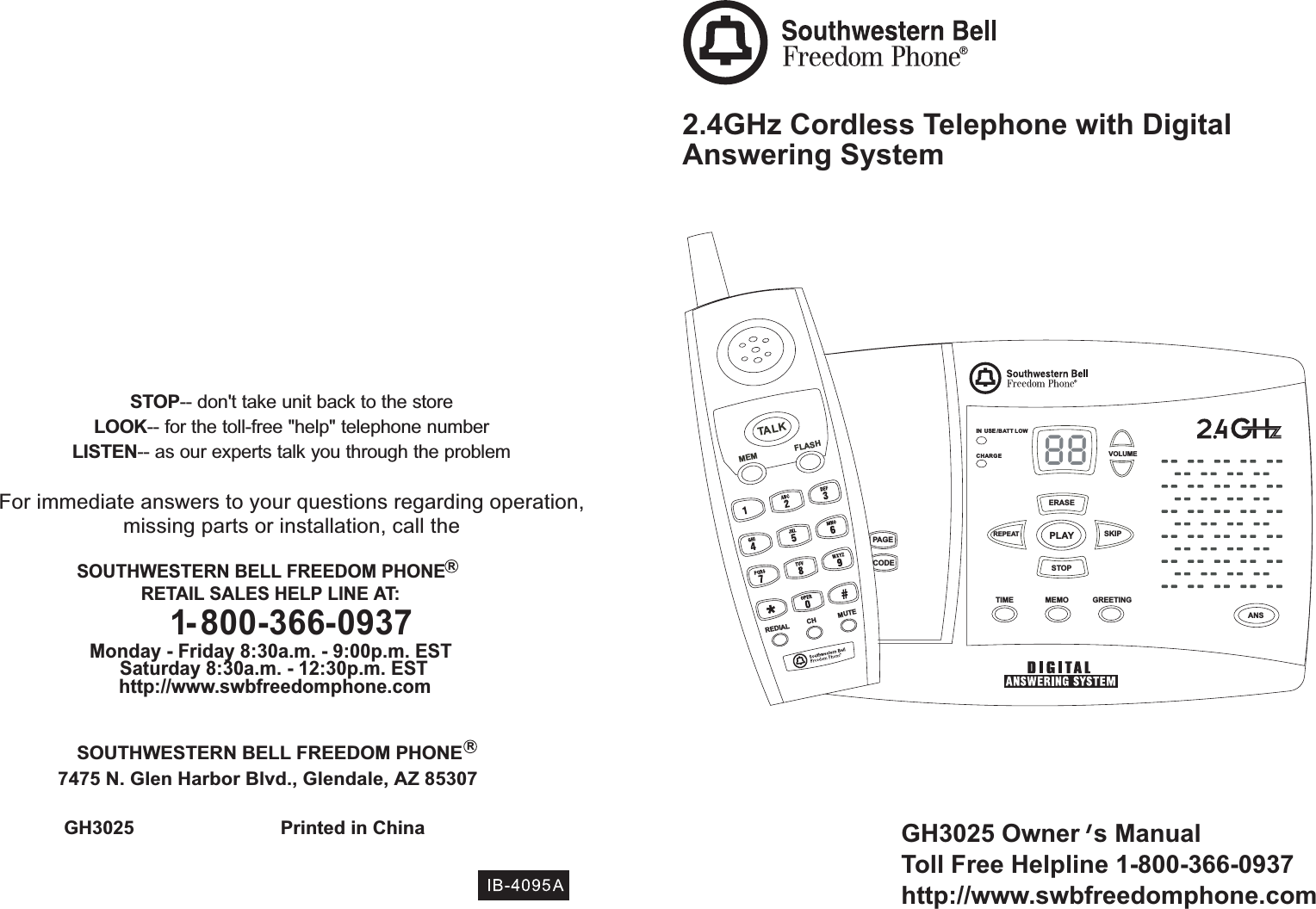 GH3025 Owner s ManualToll Free Helpline 1-800-366-0937http://www.swbfreedomphone.com2.4GHz Cordless Telephone with DigitalAnswering System¯GH3025 Printed in ChinaSOUTHWESTERN BELL FREEDOM PHONE7475 N. Glen Harbor Blvd., Glendale, AZ 85307STOP-- don&apos;t take unit back to the storeLOOK-- for the toll-free &quot;help&quot; telephone numberLISTEN-- as our experts talk you through the problemFor immediate answers to your questions regarding operation,missing parts or installation, call theSOUTHWESTERN BELL FREEDOM PHONERETAIL SALES HELP LINE AT:1-800-366-0937Monday - Friday 8:30a.m. - 9:00p.m. ESTSaturday 8:30a.m. - 12:30p.m. ESThttp://www.swbfreedomphone.comRR88VOLUMEERASESTOPSKIPREPEAT PLAYTIME MEMO GREETINGCODEPAGEANSMEMTA LKFLASHREDIAL CH MUTECHARGEIN USE /BATT LOW,