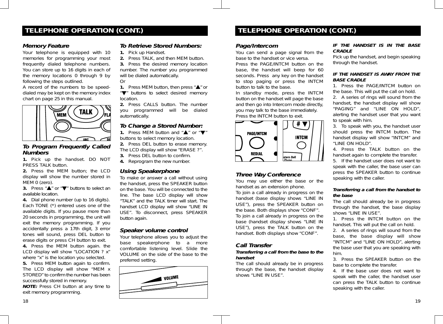 18TELEPHONE OPERATION (CONT.)Memory FeatureYour telephone is equipped with 10memories for programming your mostfrequently dialed telephone numbers.You can store up to 16 digits in each ofthe memory locations 0 through 9 byfollowing the steps outlined.A record of the numbers to be speed-dialed may be kept on the memory indexchart on page 25 in this manual. To Program Frequently CalledNumbers 1. Pick up the handset. DO NOTPRESS TALK button.2. Press the MEM button; the LCDdisplay will show the number stored inMEM 0 (zero).3. Press “▲” or “▼” buttons to select anavailable location.4. Dial phone number (up to 16 digits). Each TONE (*) entered uses one of theavailable digits. If you pause more than20 seconds in programming, the unit willexit the memory programming. If youaccidentally press a 17th digit, 3 errortones will sound, press DEL button toerase digits or press CH button to exit.4. Press the MEM button again. theLCD display will show “LOCATION ? x”where “x” is the location you selected.5. Press MEM button again to confirm.The LCD display will show “MEM xSTORED” to confirm the number has beensuccessfully stored in memory.NOTE: Press CH button at any time toexit memory programming.To Retrieve Stored Numbers:1. Pick up Handset.2. Press TALK, and then MEM button.3. Press the desired memory locationnumber. The number you programmedwill be dialed automatically.Or1. Press MEM button, then press “▲” or“▼” buttons to select desired memorylocation.2. Press CALLS button. The numberyou programmed will be dialedautomatically.To Change a Stored Number:1. Press MEM button and “▲” or “▼”buttons to select memory location.2. Press DEL button to erase memory.The LCD display will show “ERASE ?”.3. Press DEL button to confirm.4. Reprogram the new number.Using SpeakerphoneTo make or answer a call without usingthe handset, press the SPEAKER buttonon the base. You will be connected to theline.  The base LCD display will show“TALK” and the TALK timer will start. Thehandset LCD display will show “LINE INUSE”. To disconnect, press SPEAKERbutton again.Speaker volume controlYour telephone allows you to adjust thebase speakerphone to a morecomfortable listening level. Slide theVOLUME on the side of the base to thepreferred setting.19TELEPHONE OPERATION (CONT.)Page/IntercomYou can send a page signal from thebase to the handset or vice versa.Press the PAGE/INTCM button on thebase, the handset will beep for 60seconds. Press  any key on the handsetto stop paging or press the INTCMbutton to talk to the base.In standby mode, press the INTCMbutton on the handset will page the baseand then go into Intercom mode directly,you may talk to the base immediately.Press the INTCM button to exit.Three Way ConferenceYou may use either the base or thehandset as an extension phone.To join a call already in progress on thehandset (base display shows “LINE INUSE”), press the SPEAKER button onthe base. Both displays show “CONF”.To join a call already in progress on thebase (handset display shows “LINE INUSE”), press the TALK button on thehandset. Both displays show “CONF”.Call TransferTransferring a call from the base to thehandsetThe call should already be in progressthrough the base, the handset displayshows “LINE IN USE”.IF THE HANDSET IS IN THE BASECRADLEPick up the handset, and begin speakingthrough the handset.IF THE HANDSET IS AWAY FROM THEBASE CRADLE1. Press the PAGE/INTCM button onthe base. This will put the call on hold.2. A series of rings will sound from thehandset, the handset display will show“PAGING” and “LINE ON HOLD”,alerting the handset user that you wantto speak with him.3. To speak with you, the handset usershould press the INTCM button. Thehandset display will show “INTCM” and“LINE ON HOLD”.4. Press the TALK button on thehandset again to complete the transfer.5. If the handset user does not want tospeak with the caller, the base user canpress the SPEAKER button to continuespeaking with the caller.Transferring a call from the handset tothe baseThe call should already be in progressthrough the handset, the base displayshows “LINE IN USE”.1. Press the INTCM button on thehandset. This will put the call on hold.2. A series of rings will sound from thebase, the base display will show“INTCM” and “LINE ON HOLD”, alertingthe base user that you are speaking withhim.3. Press the SPEAKER button on thebase to complete the transfer.4. If the base user does not want tospeak with the caller, the handset usercan press the TALK button to continuespeaking with the caller.