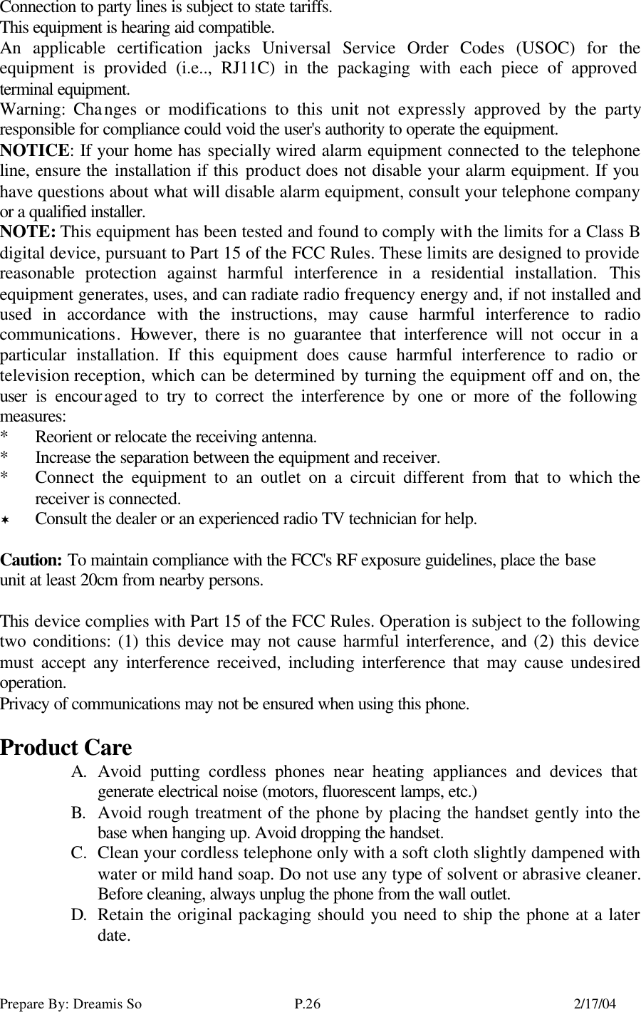 Prepare By: Dreamis So P.26    2/17/04 Connection to party lines is subject to state tariffs. This equipment is hearing aid compatible. An applicable certification jacks Universal Service Order Codes (USOC) for the equipment is provided (i.e.., RJ11C) in the packaging with each piece of approved terminal equipment. Warning: Changes or modifications to this unit not expressly approved by the party responsible for compliance could void the user&apos;s authority to operate the equipment. NOTICE: If your home has specially wired alarm equipment connected to the telephone line, ensure the installation if this product does not disable your alarm equipment. If you have questions about what will disable alarm equipment, consult your telephone company or a qualified installer. NOTE: This equipment has been tested and found to comply with the limits for a Class B digital device, pursuant to Part 15 of the FCC Rules. These limits are designed to provide reasonable protection against harmful interference in a residential installation. This equipment generates, uses, and can radiate radio frequency energy and, if not installed and used in accordance with the instructions, may cause harmful interference to radio communications. However, there is no guarantee that interference will not occur in a particular installation. If this equipment does cause harmful interference to radio or television reception, which can be determined by turning the equipment off and on, the user is encouraged to try to correct the interference by one or more of the following measures: *  Reorient or relocate the receiving antenna. *  Increase the separation between the equipment and receiver. *  Connect the equipment to an outlet on a circuit different from that to which the receiver is connected. ¬ Consult the dealer or an experienced radio TV technician for help.  Caution: To maintain compliance with the FCC&apos;s RF exposure guidelines, place the base unit at least 20cm from nearby persons.      This device complies with Part 15 of the FCC Rules. Operation is subject to the following two conditions: (1) this device may not cause harmful interference, and (2) this device must accept any interference received, including interference that may cause undesired operation. Privacy of communications may not be ensured when using this phone.  Product Care A. Avoid putting cordless phones near heating appliances and devices that generate electrical noise (motors, fluorescent lamps, etc.) B. Avoid rough treatment of the phone by placing the handset gently into the base when hanging up. Avoid dropping the handset. C. Clean your cordless telephone only with a soft cloth slightly dampened with water or mild hand soap. Do not use any type of solvent or abrasive cleaner. Before cleaning, always unplug the phone from the wall outlet. D. Retain the original packaging should you need to ship the phone at a later date. 