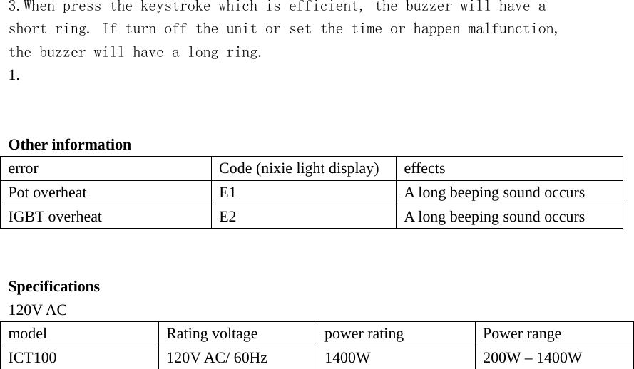  3.When press the keystroke which is efficient, the buzzer will have a short ring. If turn off the unit or set the time or happen malfunction, the buzzer will have a long ring. 1.    Other information    error  Code (nixie light display)  effects Pot overheat  E1  A long beeping sound occurs IGBT overheat  E2  A long beeping sound occurs   Specifications 120V AC model  Rating voltage  power rating  Power range ICT100  120V AC/ 60Hz  1400W  200W – 1400W  
