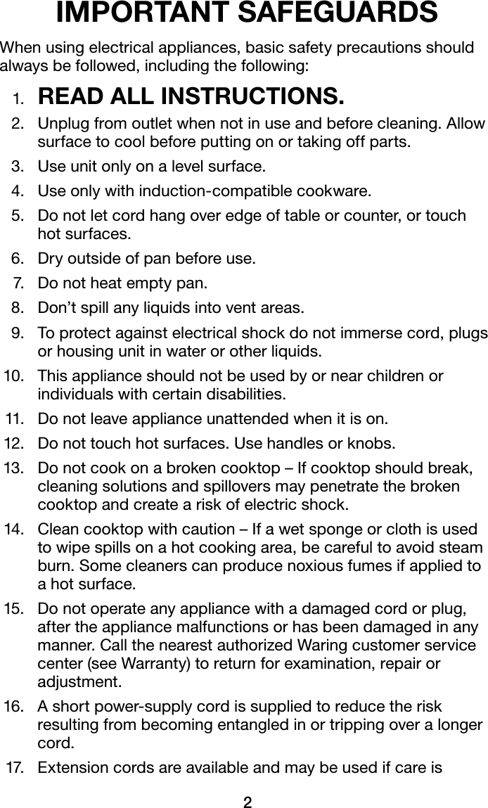 2IMPORTANT SAFEGUARDSWhen using electrical appliances, basic safety precautions should always be followed, including the following: 1.  READ ALL INSTRUCTIONS.  2.   Unplug from outlet when not in use and before cleaning. Allow surface to cool before putting on or taking off parts.  3.  Use unit only on a level surface.  4.  Use only with induction-compatible cookware.  5.   Do not let cord hang over edge of table or counter, or touch  hot surfaces.   6.  Dry outside of pan before use.  7.  Do not heat empty pan.  8.  Don’t spill any liquids into vent areas.  9.   To protect against electrical shock do not immerse cord, plugs or housing unit in water or other liquids. 10.   This appliance should not be used by or near children or individuals with certain disabilities. 11.  Do not leave appliance unattended when it is on. 12.  Do not touch hot surfaces. Use handles or knobs. 13.    Do not cook on a broken cooktop – If cooktop should break, cleaning solutions and spillovers may penetrate the broken cooktop and create a risk of electric shock. 14.   Clean cooktop with caution – If a wet sponge or cloth is used to wipe spills on a hot cooking area, be careful to avoid steam burn. Some cleaners can produce noxious fumes if applied to a hot surface. 15.   Do not operate any appliance with a damaged cord or plug, after the appliance malfunctions or has been damaged in any manner. Call the nearest authorized Waring customer service center (see Warranty) to return for examination, repair or adjustment. 16.   A short power-supply cord is supplied to reduce the risk resulting from becoming entangled in or tripping over a longer cord. 17.   Extension cords are available and may be used if care is 
