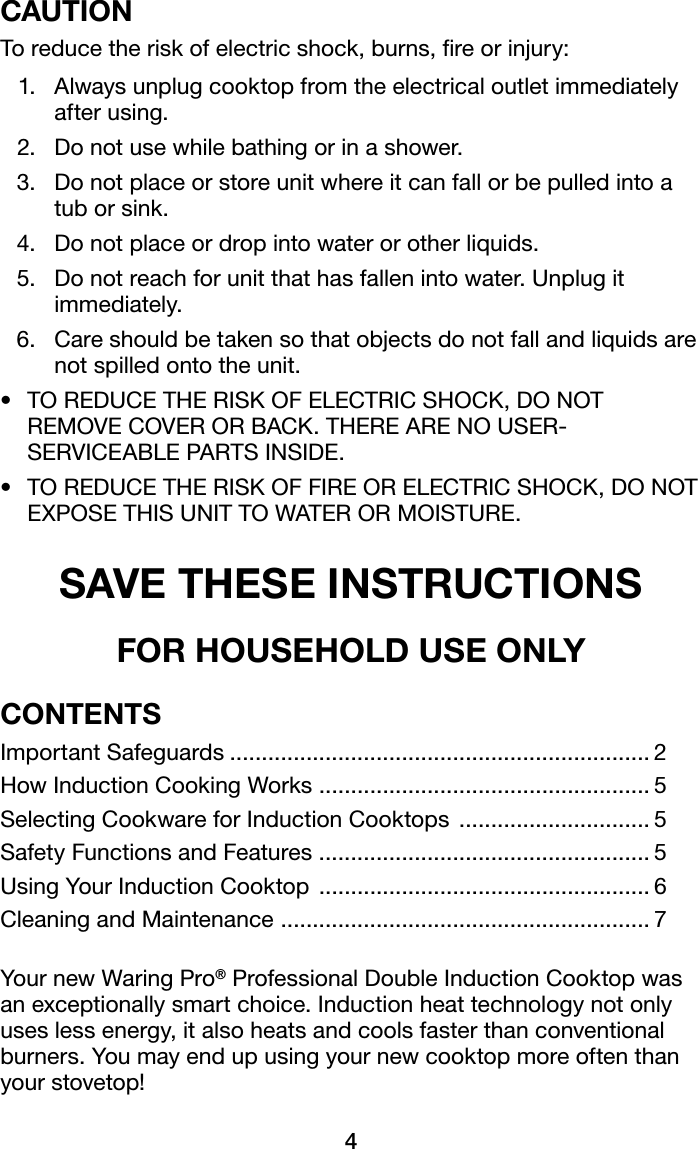 4CAUTIONTo reduce the risk of electric shock, burns, re or injury:  1.   Always unplug cooktop from the electrical outlet immediately after using.  2.   Do not use while bathing or in a shower.  3.   Do not place or store unit where it can fall or be pulled into a tub or sink.  4.   Do not place or drop into water or other liquids.  5.   Do not reach for unit that has fallen into water. Unplug it immediately.  6.   Care should be taken so that objects do not fall and liquids are not spilled onto the unit.• TOREDUCETHERISKOFELECTRICSHOCK,DONOTREMOVECOVERORBACK.THEREARENOUSER-SERVICEABLEPARTSINSIDE.• TOREDUCETHERISKOFFIREORELECTRICSHOCK,DONOT EXPOSETHISUNITTOWATERORMOISTURE.SAVE THESE INSTRUCTIONSFOR HOUSEHOLD USE ONLY CONTENTSImportant Safeguards .................................................................. 2HowInductionCookingWorks .................................................... 5Selecting Cookware for Induction Cooktops  .............................. 5Safety Functions and Features  .................................................... 5Using Your Induction Cooktop  .................................................... 6CleaningandMaintenance .......................................................... 7 YournewWaringPro®ProfessionalDoubleInductionCooktopwasan exceptionally smart choice. Induction heat technology not only uses less energy, it also heats and cools faster than conventional burners. You may end up using your new cooktop more often than your stovetop!