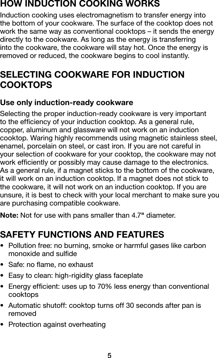5HOW INDUCTION COOKING WORKSInduction cooking uses electromagnetism to transfer energy into the bottom of your cookware. The surface of the cooktop does not work the same way as conventional cooktops – it sends the energy directly to the cookware. As long as the energy is transferring intothecookware,thecookwarewillstayhot.Oncetheenergyisremoved or reduced, the cookware begins to cool instantly.SELECTING COOKWARE FOR INDUCTION COOKTOPSUse only induction-ready cookwareSelecting the proper induction-ready cookware is very important to the efciency of your induction cooktop. As a general rule, copper, aluminum and glassware will not work on an induction cooktop. Waring highly recommends using magnetic stainless steel, enamel, porcelain on steel, or cast iron. If you are not careful in your selection of cookware for your cooktop, the cookware may not work efciently or possibly may cause damage to the electronics. As a general rule, if a magnet sticks to the bottom of the cookware, it will work on an induction cooktop. If a magnet does not stick to the cookware, it will not work on an induction cooktop. If you are unsure, it is best to check with your local merchant to make sure you are purchasing compatible cookware.Note: Not for use with pans smaller than 4.7&quot; diameter.SAFETY FUNCTIONS AND FEATURES• Pollutionfree:noburning,smokeorharmfulgaseslikecarbonmonoxide and sulde• Safe:noame,noexhaust• Easytoclean:high-rigidityglassfaceplate• Energyefcient:usesupto70%lessenergythanconventionalcooktops• Automaticshutoff:cooktopturnsoff30secondsafterpanisremoved• Protectionagainstoverheating