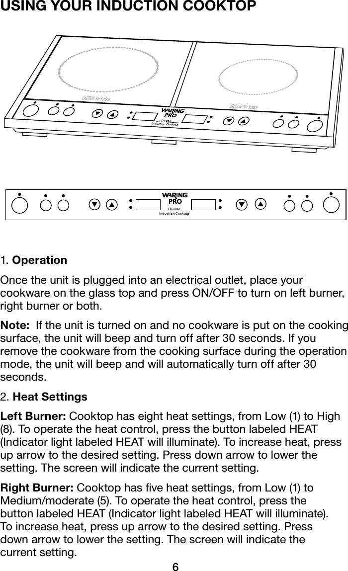 6USING YOUR INDUCTION COOKTOP1. OperationOncetheunitispluggedintoanelectricaloutlet,placeyourcookwareontheglasstopandpressON/OFFtoturnonleftburner,right burner or both.Note:  If the unit is turned on and no cookware is put on the cooking surface, the unit will beep and turn off after 30 seconds. If you remove the cookware from the cooking surface during the operation mode, the unit will beep and will automatically turn off after 30 seconds.2. Heat SettingsLeft Burner:Cooktophaseightheatsettings,fromLow(1)toHigh(8).Tooperatetheheatcontrol,pressthebuttonlabeledHEAT(IndicatorlightlabeledHEATwillilluminate).Toincreaseheat,pressuparrowtothedesiredsetting.Pressdownarrowtolowerthesetting. The screen will indicate the current setting.Right Burner:Cooktophasveheatsettings,fromLow(1)toMedium/moderate(5).Tooperatetheheatcontrol,pressthe buttonlabeledHEAT(IndicatorlightlabeledHEATwillilluminate). Toincreaseheat,pressuparrowtothedesiredsetting.Press down arrow to lower the setting. The screen will indicate the  current setting.