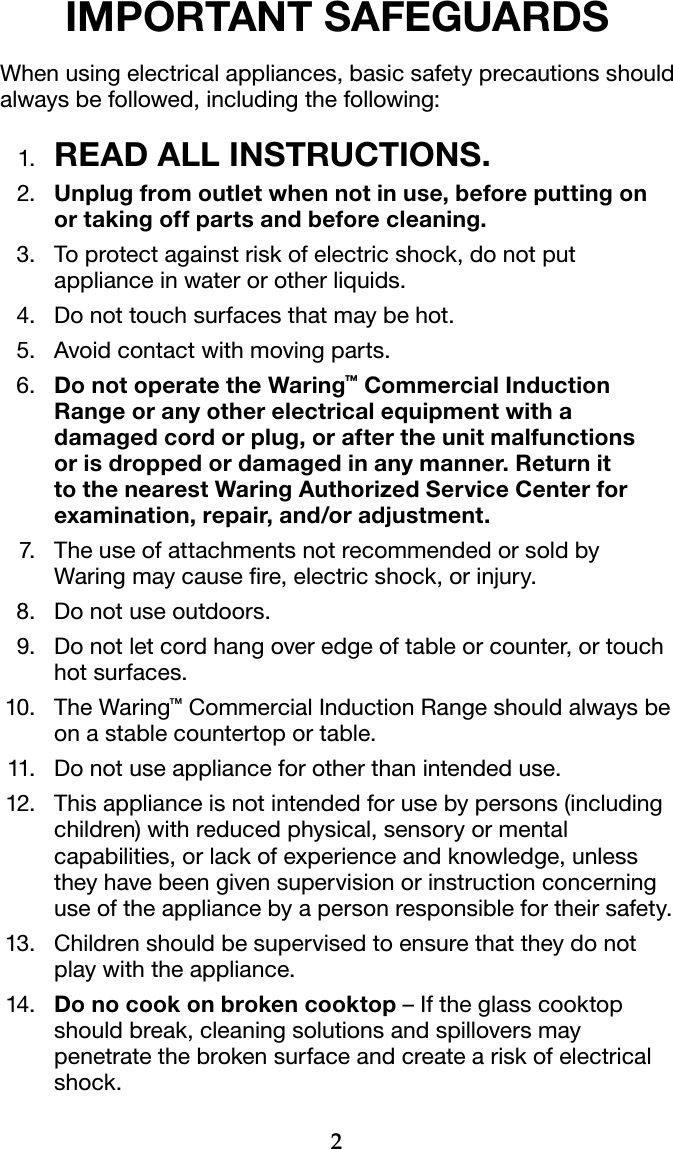 2IMPORTANT SAFEGUARDSWhen using electrical appliances, basic safety precautions should always be followed, including the following: 1.  READ ALL INSTRUCTIONS.  2.     Unplug from outlet when not in use, before putting on or taking off parts and before cleaning.  3.      To protect against risk of electric shock, do not put appliance in water or other liquids.  4.     Do not touch surfaces that may be hot.  5.   Avoid contact with moving parts.  6.   Do not operate the Waring™ Commercial Induction Range or any other electrical equipment with a damaged cord or plug, or after the unit malfunctions or is dropped or damaged in any manner. Return it to the nearest Waring Authorized Service Center for examination, repair, and/or adjustment.  7.   The use of attachments not recommended or sold by Waring may cause re, electric shock, or injury.  8.   Do not use outdoors.  9.   Do not let cord hang over edge of table or counter, or touch hot surfaces. 10.   The Waring™ Commercial Induction Range should always be on a stable countertop or table. 11.   Do not use appliance for other than intended use. 12.   This appliance is not intended for use by persons (including children) with reduced physical, sensory or mental capabilities, or lack of experience and knowledge, unless they have been given supervision or instruction concerning use of the appliance by a person responsible for their safety. 13.   Children should be supervised to ensure that they do not play with the appliance. 14.  Do no cook on broken cooktop – If the glass cooktop should break, cleaning solutions and spillovers may penetrate the broken surface and create a risk of electrical shock.