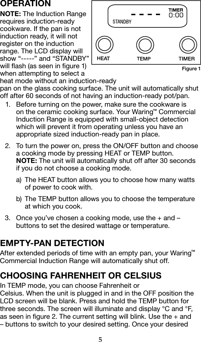 5OPERATIONNOTE: The Induction Range requires induction-ready cookware. If the pan is not induction ready, it will not register on the induction range. The LCD display will show “-----” and “STANDBY” will ash (as seen in gure 1) when attempting to select a  heat mode without an induction-ready  pan on the glass cooking surface. The unit will automatically shut off after 60 seconds of not having an induction-ready pot/pan.  1.  Before turning on the power, make sure the cookware is on the ceramic cooking surface. Your Waring™ Commercial Induction Range is equipped with small-object detection which will prevent it from operating unless you have an appropriate sized induction-ready pan in place. 2.  To turn the power on, press the ON/OFF button and choose a cooking mode by pressing HEAT or TEMP button.  NOTE: The unit will automatically shut off after 30 seconds  if you do not choose a cooking mode.   a)  The HEAT button allows you to choose how many watts of power to cook with.   b)  The TEMP button allows you to choose the temperature at which you cook.  3.  Once you’ve chosen a cooking mode, use the + and – buttons to set the desired wattage or temperature.EMPTY-PAN DETECTIONAfter extended periods of time with an empty pan, your Waring™ Commercial Induction Range will automatically shut off. CHOOSING FAHRENHEIT OR CELSIUSIn TEMP mode, you can choose Fahrenheit or  Celsius. When the unit is plugged in and in the OFF position the LCD screen will be blank. Press and hold the TEMP button for three seconds. The screen will illuminate and display °C and °F, as seen in gure 2. The current setting will blink. Use the + and – buttons to switch to your desired setting. Once your desired Figure 1