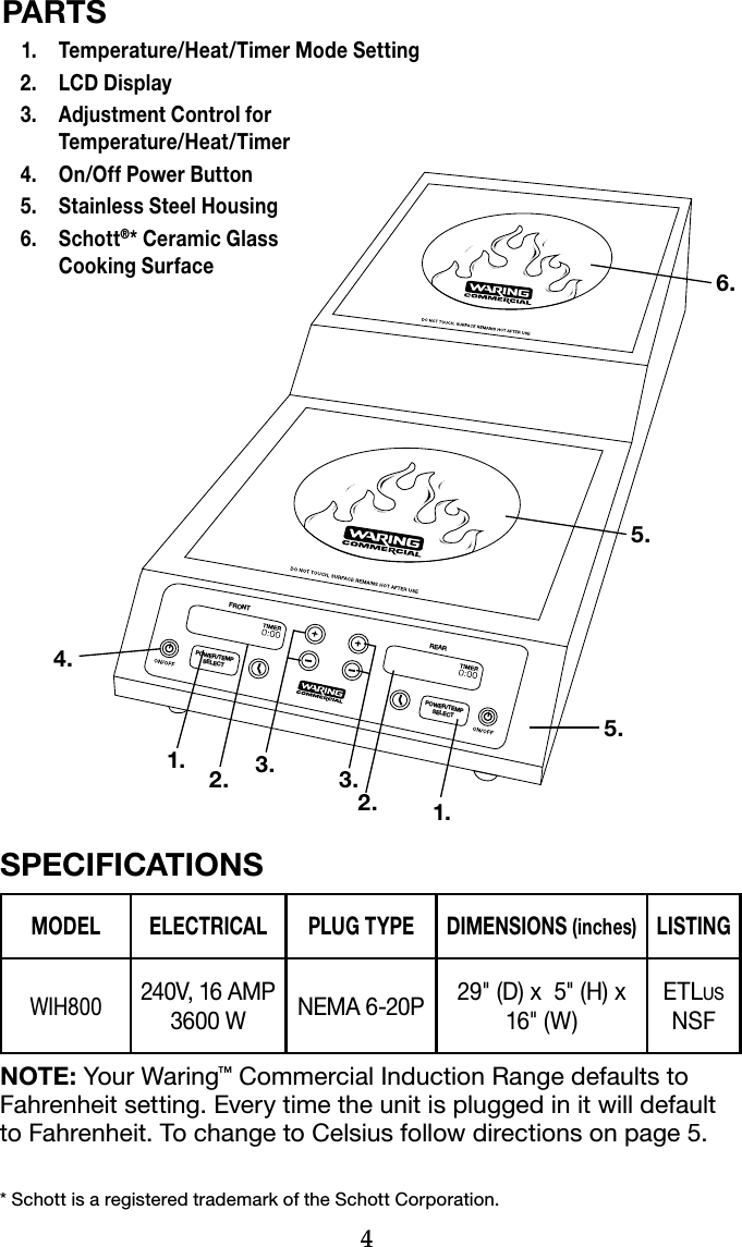 4* Schott is a registered trademark of the Schott Corporation.PARTS  1.  Temperature/Heat/Timer Mode Setting  2.  LCD Display  3.   Adjustment Control for  Temperature/Heat/Timer  4.  On/Off Power Button  5.  Stainless Steel Housing  6.   Schott®* Ceramic Glass  Cooking SurfaceSPECIFICATIONSMODEL ELECTRICAL PLUG TYPE DIMENSIONS (inches)LISTINGWIH800240V, 16 AMP 3600 W NEMA 6-20P 29&quot; (D) x  5&quot; (H) x 16&quot; (W)ETLus NSFNOTE: Your Waring™ Commercial Induction Range defaults to Fahrenheit setting. Every time the unit is plugged in it will default to Fahrenheit. To change to Celsius follow directions on page 5.REARPOWER/TEMPSELECTPOWER/TEMPSELECTFRONT4.1. 3. 3.1.2. 2.5.5.6.