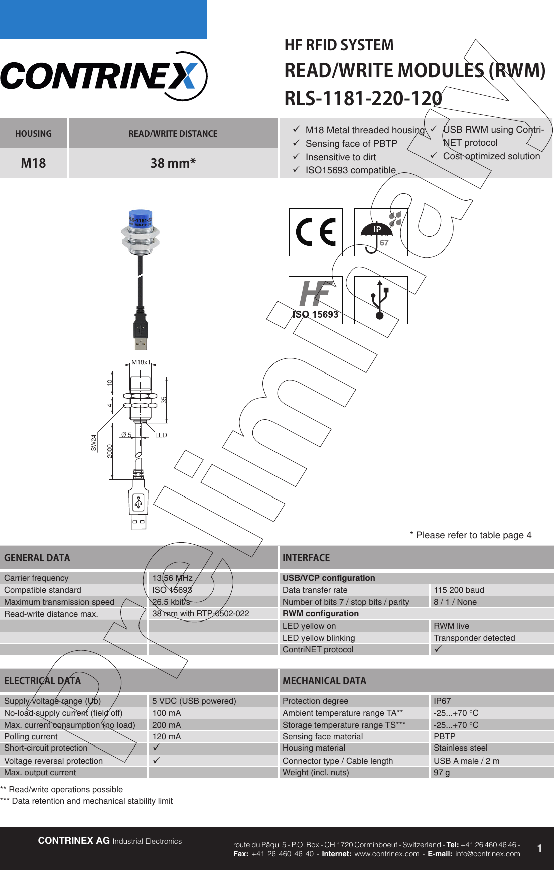 CONTRINEX AG Industrial Electronics route du P&acirc;qui 5 - P.O. Box - CH 1720 Corminboeuf - Switzerland - Tel: +41 26 460 46 46 -  Fax: +41 26 460 46 40 - Internet: www.contrinex.com - E-mail: info@contrinex.comHF RFID SYSTEMREAD/WRITE MODULES (RWM)1HOUSING READ/WRITE DISTANCEM18 38 mm*GENERAL DATA INTERFACECarrier frequency   13.56 MHz USB/VCP configurationCompatible standard ISO 15693 Data transfer rate 115 200 baudMaximum transmission speed 26.5 kbit/s Number of bits 7 / stop bits / parity 8 / 1 / NoneRead-write distance max. 38 mm with RTP-0502-022 RWM configurationLED yellow on RWM liveLED yellow blinking Transponder detectedContriNET protocol &uuml;RLS-1181-220-120&uuml; M18 Metal threaded housing&uuml;  Sensing face of PBTP&uuml;  Insensitive to dirt&uuml;  ISO15693 compatibleELECTRICAL DATA MECHANICAL DATASupply voltage range (Ub) 5 VDC (USB powered)  Protection degree IP67No-load supply current (field off) 100 mA Ambient temperature range TA** -25...+70 &deg;CMax. current consumption (no load) 200 mA Storage temperature range TS*** -25...+70 &deg;CPolling current 120 mA Sensing face material PBTPShort-circuit protection &uuml;Housing material Stainless steelVoltage reversal protection &uuml;Connector type / Cable length USB A male / 2 mMax. output current Weight (incl. nuts) 97 g* Please refer to table page 4&uuml;  USB RWM using Contri-NET protocol&uuml;  Cost optimized solution** Read/write operations possible*** Data retention and mechanical stability limit