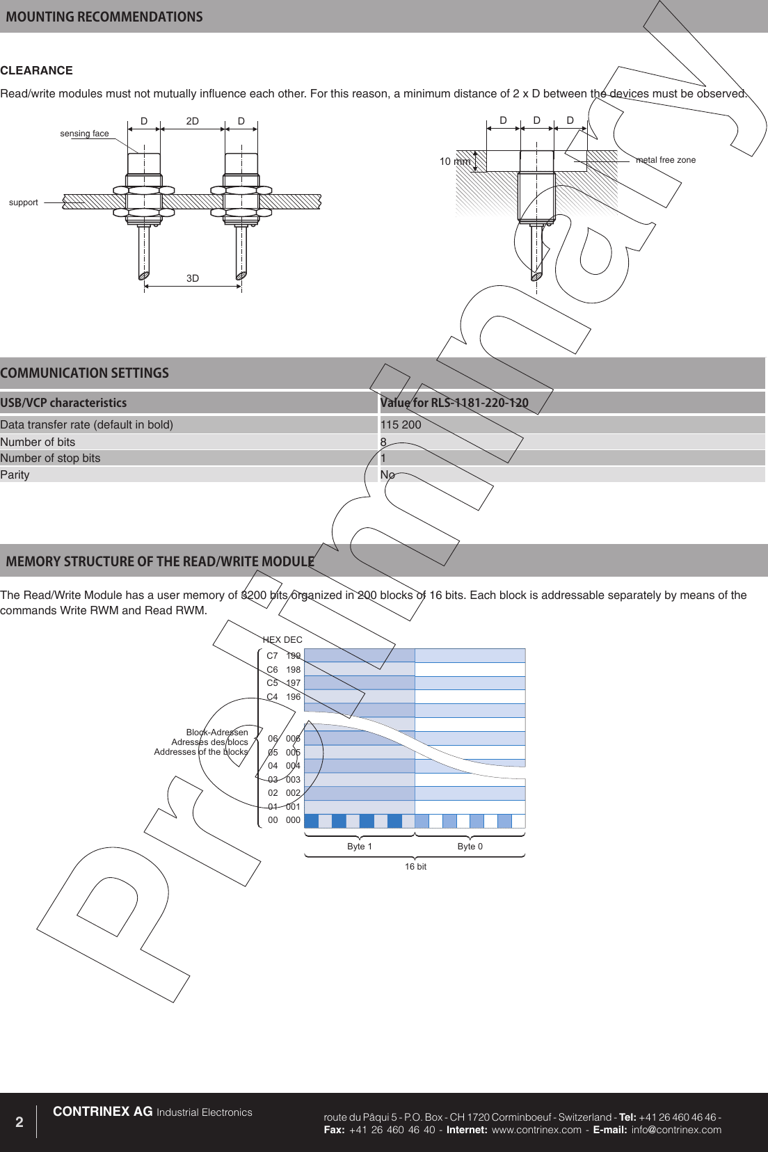 CONTRINEX AG Industrial Electronics route du P&acirc;qui 5 - P.O. Box - CH 1720 Corminboeuf - Switzerland - Tel: +41 26 460 46 46 -  Fax: +41 26 460 46 40 - Internet: www.contrinex.com - E-mail: info@contrinex.com2199198197196C7C6C5C400600500400300200100006050403020100Block-AdressenAdresses des blocsAddresses of the blocksByte 0Byte 116 bitHEXDECMEMORY STRUCTURE OF THE READ/WRITE MODULEThe Read/Write Module has a user memory of 3200 bits organized in 200 blocks of 16 bits. Each block is addressable separately by means of the commands Write RWM and Read RWM. COMMUNICATION SETTINGSUSB/VCP characteristics Value for RLS-1181-220-120Data transfer rate (default in bold) 115 200Number of bits 8Number of stop bits 1Parity NoMOUNTING RECOMMENDATIONSCLEARANCERead/write modules must not mutually influence each other. For this reason, a minimum distance of 2 x D between the devices must be observed.2D3DDDDDD10mmsensing facesupportmetal free zone