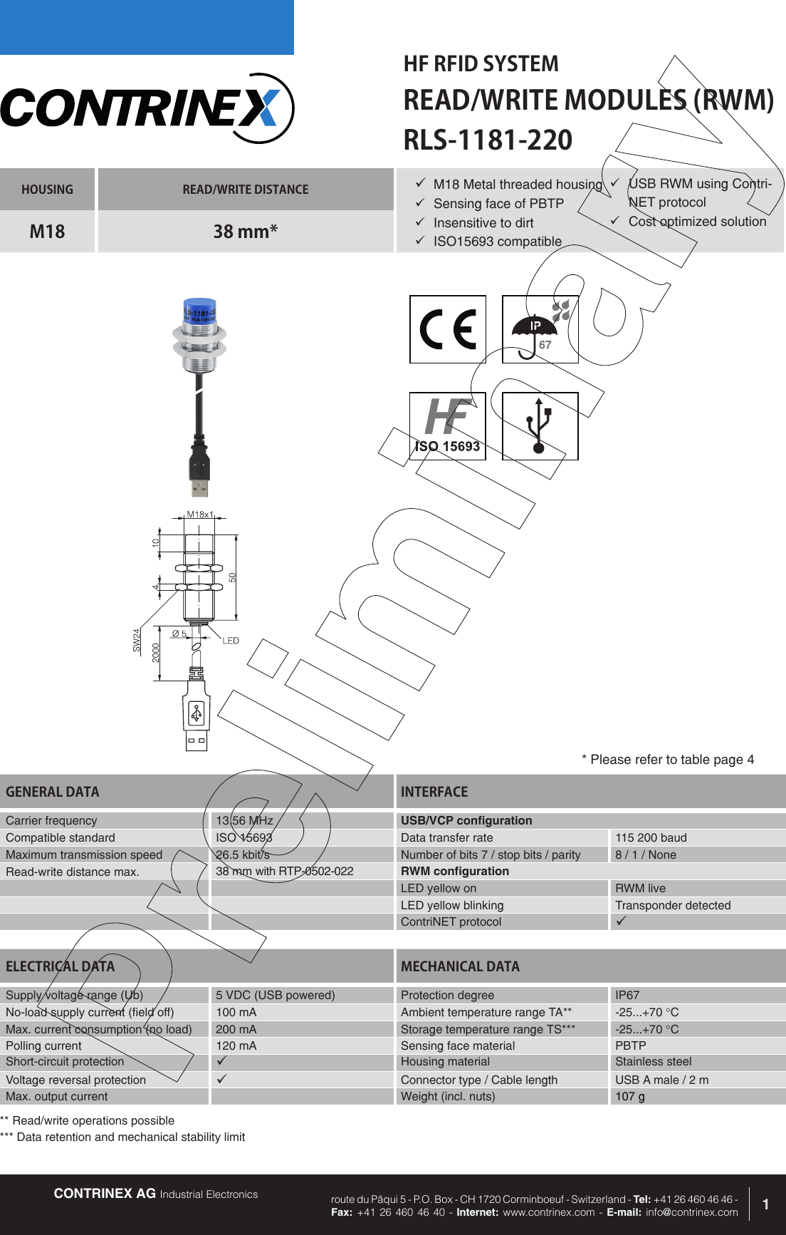 CONTRINEX AG Industrial Electronics route du P&acirc;qui 5 - P.O. Box - CH 1720 Corminboeuf - Switzerland - Tel: +41 26 460 46 46 -  Fax: +41 26 460 46 40 - Internet: www.contrinex.com - E-mail: info@contrinex.comHF RFID SYSTEMREAD/WRITE MODULES (RWM)1HOUSING READ/WRITE DISTANCEM18 38 mm*GENERAL DATA INTERFACECarrier frequency   13.56 MHz USB/VCP configurationCompatible standard ISO 15693 Data transfer rate 115 200 baudMaximum transmission speed 26.5 kbit/s Number of bits 7 / stop bits / parity 8 / 1 / NoneRead-write distance max. 38 mm with RTP-0502-022 RWM configurationLED yellow on RWM liveLED yellow blinking Transponder detectedContriNET protocol &uuml;RLS-1181-220&uuml; M18 Metal threaded housing&uuml;  Sensing face of PBTP&uuml;  Insensitive to dirt&uuml;  ISO15693 compatibleELECTRICAL DATA MECHANICAL DATASupply voltage range (Ub) 5 VDC (USB powered)  Protection degree IP67No-load supply current (field off) 100 mA Ambient temperature range TA** -25...+70 &deg;CMax. current consumption (no load) 200 mA Storage temperature range TS*** -25...+70 &deg;CPolling current 120 mA Sensing face material PBTPShort-circuit protection &uuml;Housing material Stainless steelVoltage reversal protection &uuml;Connector type / Cable length USB A male / 2 mMax. output current Weight (incl. nuts) 107 g* Please refer to table page 4&uuml;  USB RWM using Contri-NET protocol&uuml;  Cost optimized solution** Read/write operations possible*** Data retention and mechanical stability limit