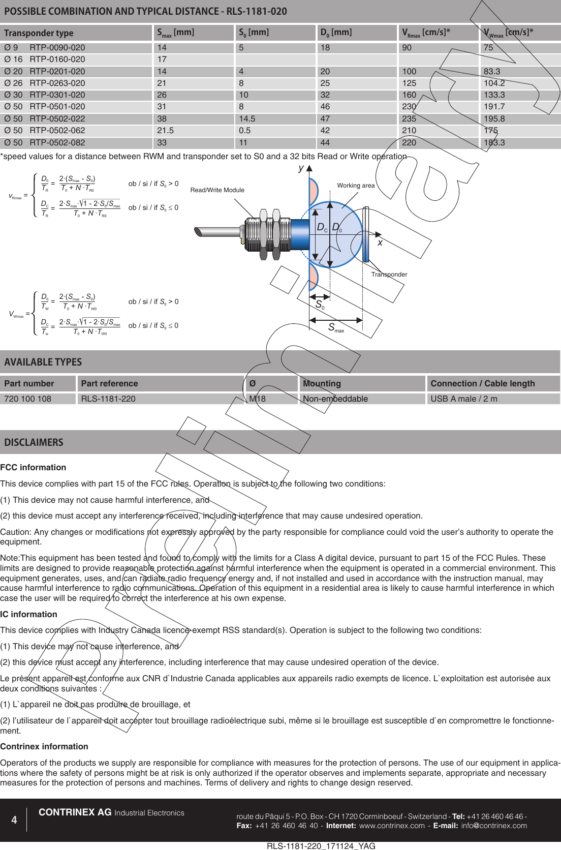 RLS-1181-220_171124_YAGCONTRINEX AG Industrial Electronics route du P&acirc;qui 5 - P.O. Box - CH 1720 Corminboeuf - Switzerland - Tel: +41 26 460 46 46 -  Fax: +41 26 460 46 40 - Internet: www.contrinex.com - E-mail: info@contrinex.com4AVAILABLE TYPES Part number Part reference  &Oslash;  Mounting  Connection / Cable length720 100 108 RLS-1181-220 M18 Non-embeddable USB A male / 2 mFCC informationThis device complies with part 15 of the FCC rules. Operation is subject to the following two conditions: (1) This device may not cause harmful interference, and (2) this device must accept any interference received, including interference that may cause undesired operation. Caution: Any changes or modifications not expressly approved by the party responsible for compliance could void the user&rsquo;s authority to operate the equipment.Note:This equipment has been tested and found to comply with the limits for a Class A digital device, pursuant to part 15 of the FCC Rules. These limits are designed to provide reasonable protection against harmful interference when the equipment is operated in a commercial environment. This equipment generates, uses, and can radiate radio frequency energy and, if not installed and used in accordance with the instruction manual, may cause harmful interference to radio communications. Operation of this equipment in a residential area is likely to cause harmful interference in which case the user will be required to correct the interference at his own expense.IC informationThis device complies with Industry Canada licence-exempt RSS standard(s). Operation is subject to the following two conditions: (1) This device may not cause interference, and (2) this device must accept any interference, including interference that may cause undesired operation of the device. Le pr&eacute;sent appareil est conforme aux CNR d`Industrie Canada applicables aux appareils radio exempts de licence. L`exploitation est autoris&eacute;e aux deux conditions suivantes : (1) L`appareil ne doit pas produire de brouillage, et (2) l&rsquo;utilisateur de l`appareil doit accepter tout brouillage radio&eacute;lectrique subi, m&ecirc;me si le brouillage est susceptible d`en compromettre le fonctionne-ment.Contrinex informationOperators of the products we supply are responsible for compliance with measures for the protection of persons. The use of our equipment in applica-tions where the safety of persons might be at risk is only authorized if the operator observes and implements separate, appropriate and necessary measures for the protection of persons and machines. Terms of delivery and rights to change design reserved.DISCLAIMERSPOSSIBLE COMBINATION AND TYPICAL DISTANCE - RLS-1181-020Transponder type Smax [mm] S0 [mm] D0 [mm] VRmax [cm/s]* VWmax [cm/s]*&Oslash; 9     RTP-0090-020 14 5 18 90 75&Oslash; 16   RTP-0160-020 17&Oslash; 20   RTP-0201-020 14 4 20 100 83.3&Oslash; 26   RTP-0263-020 21 8 25 125 104.2&Oslash; 30   RTP-0301-020 26 10 32 160 133.3&Oslash; 50   RTP-0501-020 31 8 46 230 191.7&Oslash; 50   RTP-0502-022 38 14.5 47 235 195.8&Oslash; 50   RTP-0502-062 21.5 0.5 42 210 175&Oslash; 50   RTP-0502-082 33 11 44 220 183.3yxDCD0S0SmaxRead/Write Module Working areaTransponderD0DC2&middot;( -)SSmax02&middot; &middot; 1-2&middot;/SSSmax0maxTRTRTNT0R0+&middot;TNT0R0+&middot;vRmax ==ob/si/if>0S0ob/si/if0S0=D0DC2&middot;( -)SSmax02&middot; &middot; 1-2&middot;/SSSmax0maxTWTwTNT0W0+&middot;TNT0W0+&middot;VWmax ==ob/si/if>0S0ob/si/if0S0=*speed values for a distance between RWM and transponder set to S0 and a 32 bits Read or Write operation