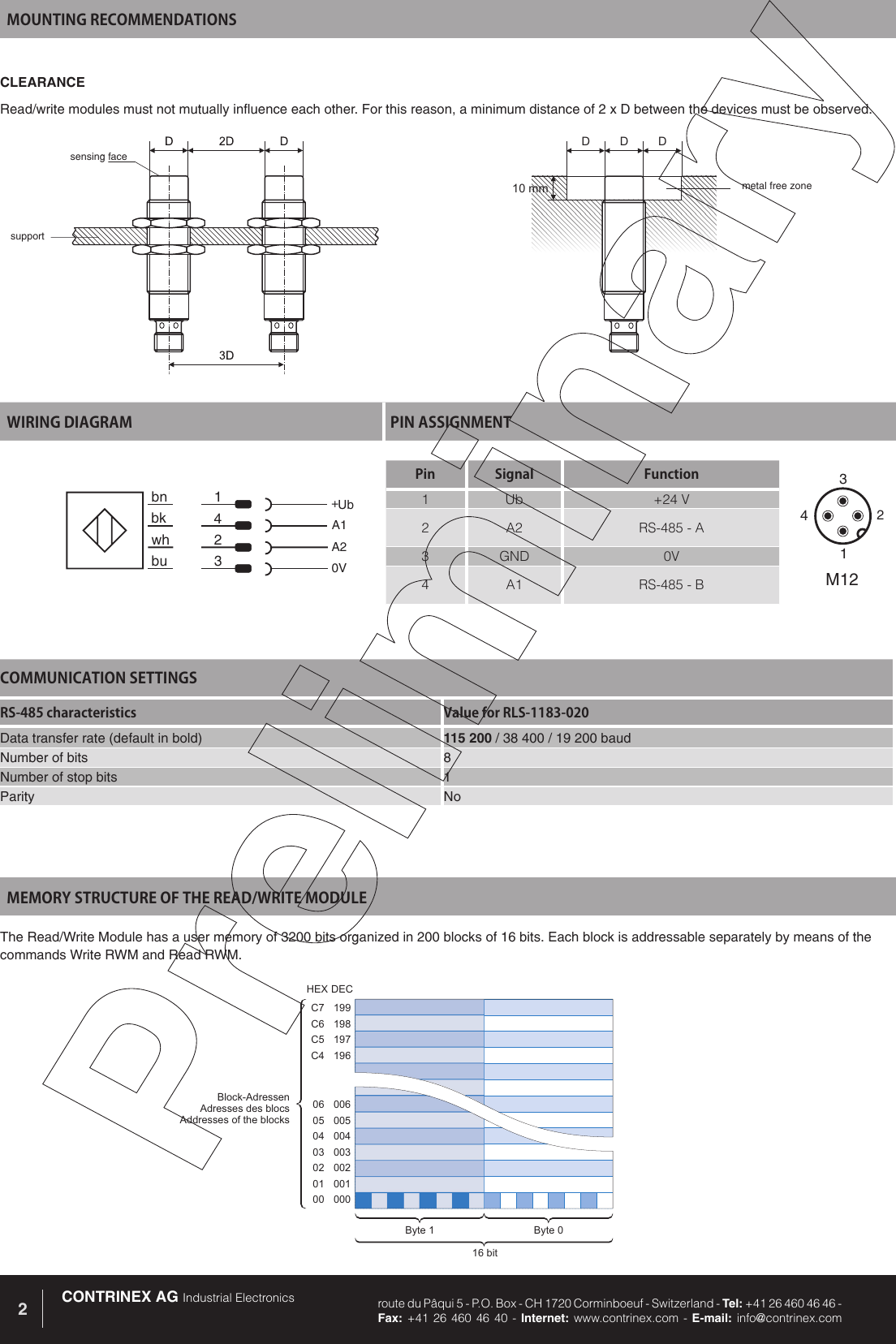CONTRINEX AG Industrial Electronics route du P&acirc;qui 5 - P.O. Box - CH 1720 Corminboeuf - Switzerland - Tel: +41 26 460 46 46 -  Fax: +41 26 460 46 40 - Internet: www.contrinex.com - E-mail: info@contrinex.com2MOUNTING RECOMMENDATIONSWIRING DIAGRAM PIN ASSIGNMENTbk 4A1bu 3 0Vbn 1 +Ubwh 2 A2Pin Signal Function1 Ub +24 V2 A2 RS-485 - A3 GND 0V4 A1 RS-485 - B3142M12CLEARANCERead/write modules must not mutually influence each other. For this reason, a minimum distance of 2 x D between the devices must be observed.DDD10mmsensing facesupportmetal free zone199198197196C7C6C5C400600500400300200100006050403020100Block-AdressenAdresses des blocsAddresses of the blocksByte 0Byte 116 bitHEXDECMEMORY STRUCTURE OF THE READ/WRITE MODULEThe Read/Write Module has a user memory of 3200 bits organized in 200 blocks of 16 bits. Each block is addressable separately by means of the commands Write RWM and Read RWM. COMMUNICATION SETTINGSRS-485 characteristics Value for RLS-1183-020Data transfer rate (default in bold) 115 200 / 38 400 / 19 200 baudNumber of bits 8Number of stop bits 1Parity No