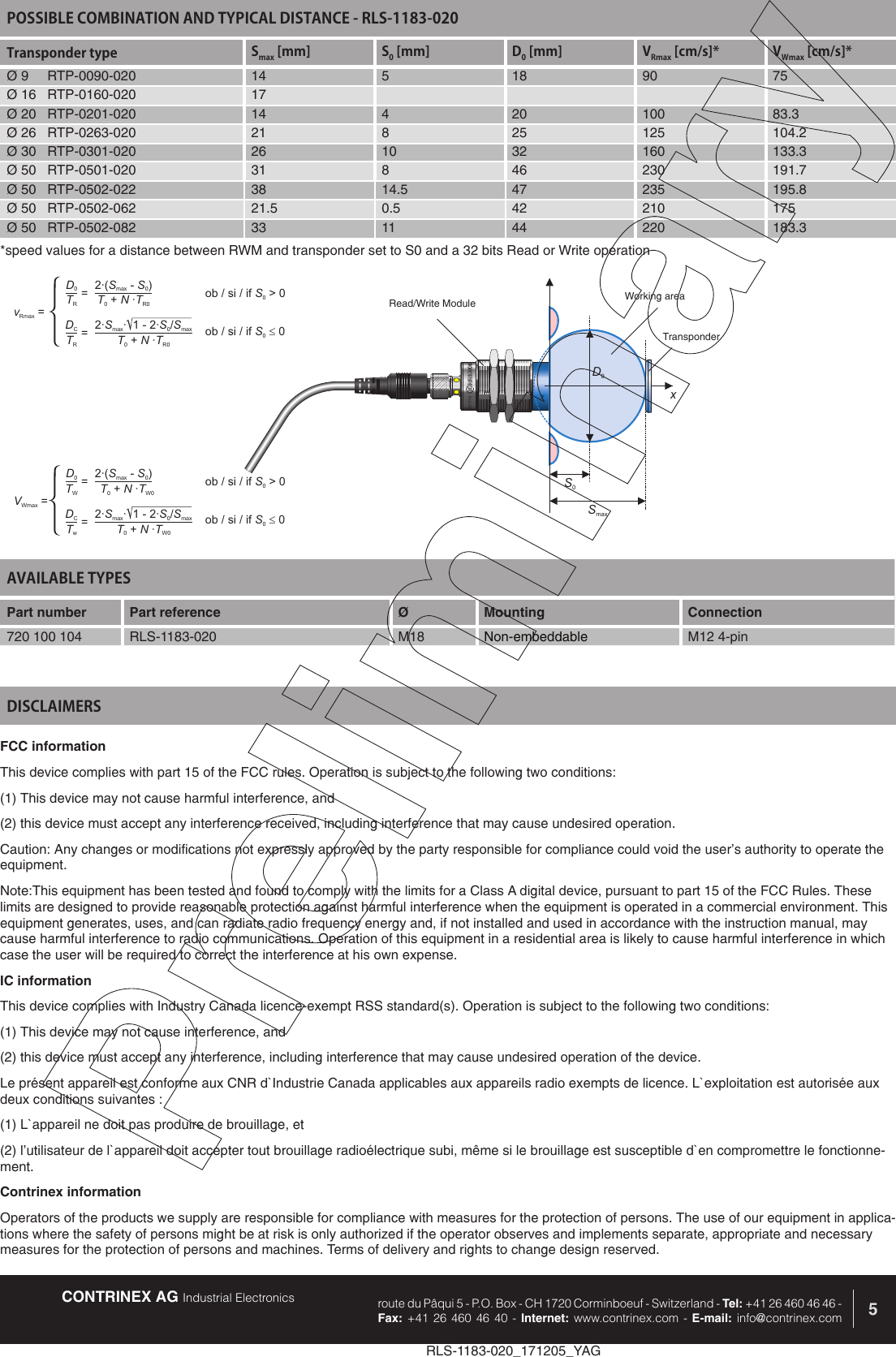 CONTRINEX AG Industrial Electronics route du P&acirc;qui 5 - P.O. Box - CH 1720 Corminboeuf - Switzerland - Tel: +41 26 460 46 46 -  Fax: +41 26 460 46 40 - Internet: www.contrinex.com - E-mail: info@contrinex.com 5RLS-1183-020_171205_YAGAVAILABLE TYPES Part number Part reference  &Oslash;  Mounting  Connection720 100 104 RLS-1183-020 M18 Non-embeddable M12 4-pinFCC informationThis device complies with part 15 of the FCC rules. Operation is subject to the following two conditions: (1) This device may not cause harmful interference, and (2) this device must accept any interference received, including interference that may cause undesired operation. Caution: Any changes or modifications not expressly approved by the party responsible for compliance could void the user&rsquo;s authority to operate the equipment.Note:This equipment has been tested and found to comply with the limits for a Class A digital device, pursuant to part 15 of the FCC Rules. These limits are designed to provide reasonable protection against harmful interference when the equipment is operated in a commercial environment. This equipment generates, uses, and can radiate radio frequency energy and, if not installed and used in accordance with the instruction manual, may cause harmful interference to radio communications. Operation of this equipment in a residential area is likely to cause harmful interference in which case the user will be required to correct the interference at his own expense.IC informationThis device complies with Industry Canada licence-exempt RSS standard(s). Operation is subject to the following two conditions: (1) This device may not cause interference, and (2) this device must accept any interference, including interference that may cause undesired operation of the device. Le pr&eacute;sent appareil est conforme aux CNR d`Industrie Canada applicables aux appareils radio exempts de licence. L`exploitation est autoris&eacute;e aux deux conditions suivantes : (1) L`appareil ne doit pas produire de brouillage, et (2) l&rsquo;utilisateur de l`appareil doit accepter tout brouillage radio&eacute;lectrique subi, m&ecirc;me si le brouillage est susceptible d`en compromettre le fonctionne-ment.Contrinex informationOperators of the products we supply are responsible for compliance with measures for the protection of persons. The use of our equipment in applica-tions where the safety of persons might be at risk is only authorized if the operator observes and implements separate, appropriate and necessary measures for the protection of persons and machines. Terms of delivery and rights to change design reserved.DISCLAIMERSPOSSIBLE COMBINATION AND TYPICAL DISTANCE - RLS-1183-020Transponder type Smax [mm] S0 [mm] D0 [mm] VRmax [cm/s]* VWmax [cm/s]*&Oslash; 9     RTP-0090-020 14 5 18 90 75&Oslash; 16   RTP-0160-020 17&Oslash; 20   RTP-0201-020 14 4 20 100 83.3&Oslash; 26   RTP-0263-020 21 8 25 125 104.2&Oslash; 30   RTP-0301-020 26 10 32 160 133.3&Oslash; 50   RTP-0501-020 31 8 46 230 191.7&Oslash; 50   RTP-0502-022 38 14.5 47 235 195.8&Oslash; 50   RTP-0502-062 21.5 0.5 42 210 175&Oslash; 50   RTP-0502-082 33 11 44 220 183.3RLLS--133011-0000D0S0xySmaxRead/Write Module Working areaTransponderD0DC2&middot;( -)SSmax02&middot; &middot; 1-2&middot;/SSSmax0maxTRTRTNT0R0+&middot;TNT0R0+&middot;vRmax ==ob/si/if>0S0ob/si/if0S0=D0DC2&middot;( -)SSmax02&middot; &middot; 1-2&middot;/SSSmax0maxTWTwTNT0W0+&middot;TNT0W0+&middot;VWmax ==ob/si/if>0S0ob/si/if0S0=*speed values for a distance between RWM and transponder set to S0 and a 32 bits Read or Write operation