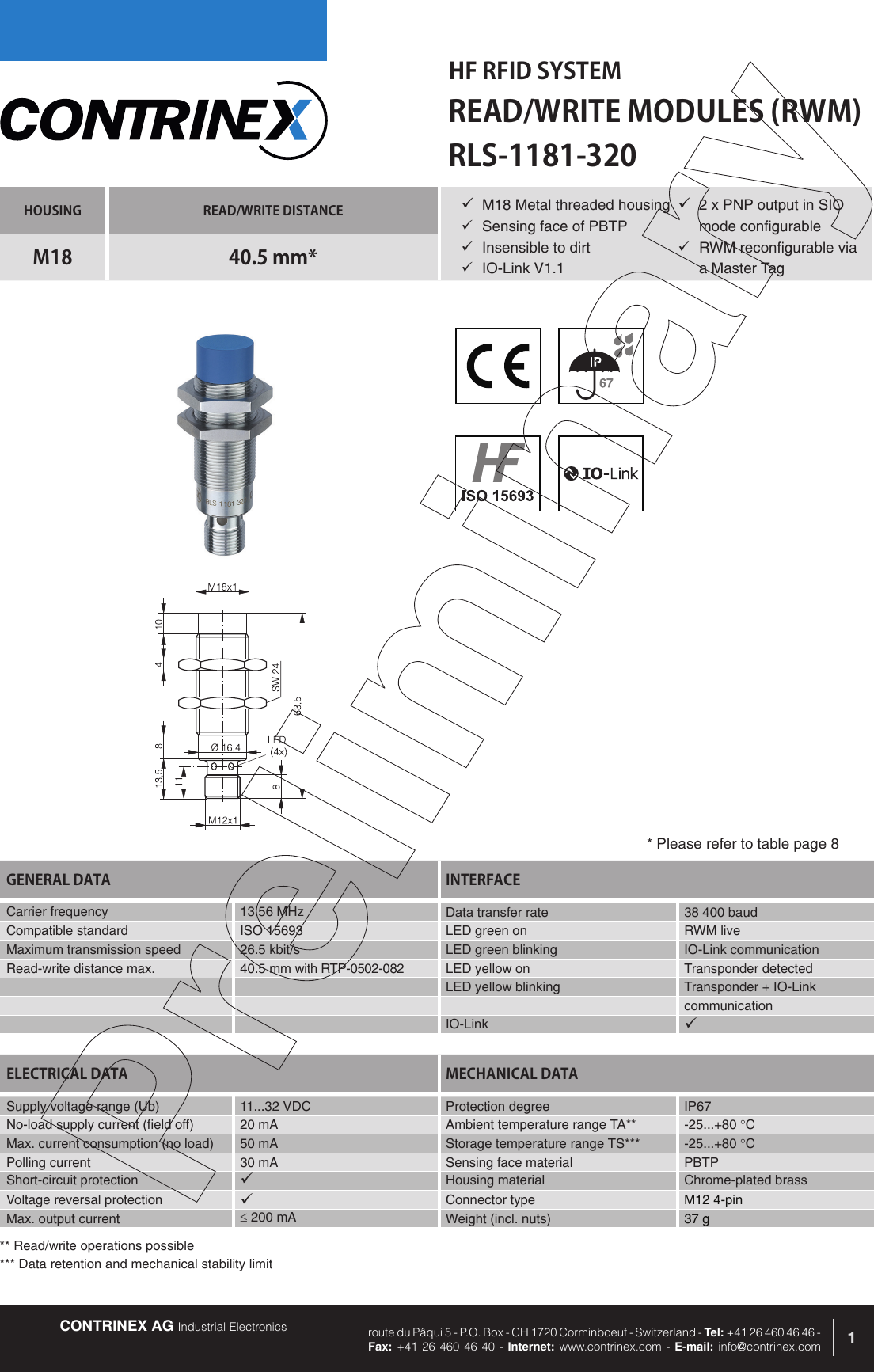 CONTRINEX AG Industrial Electronics route du P&acirc;qui 5 - P.O. Box - CH 1720 Corminboeuf - Switzerland - Tel: +41 26 460 46 46 -  Fax: +41 26 460 46 40 - Internet: www.contrinex.com - E-mail: info@contrinex.comHF RFID SYSTEMREAD/WRITE MODULES (RWM)1HOUSING READ/WRITE DISTANCEM18 40.5 mm*GENERAL DATA INTERFACECarrier frequency   13.56 MHz Data transfer rate  38 400 baudCompatible standard ISO 15693 LED green on RWM liveMaximum transmission speed 26.5 kbit/s LED green blinking IO-Link communicationRead-write distance max. 40.5 mm with RTP-0502-082 LED yellow on Transponder detectedLED yellow blinking Transponder + IO-LinkcommunicationIO-Link &uuml;RLS-1181-320&uuml; M18 Metal threaded housing&uuml;  Sensing face of PBTP&uuml;  Insensible to dirt&uuml;  IO-Link V1.1ELECTRICAL DATA MECHANICAL DATASupply voltage range (Ub) 11...32 VDC  Protection degree IP67No-load supply current (field off) 20 mA Ambient temperature range TA** -25...+80 &deg;CMax. current consumption (no load) 50 mA Storage temperature range TS*** -25...+80 &deg;CPolling current 30 mA Sensing face material PBTPShort-circuit protection &uuml;Housing material Chrome-plated brassVoltage reversal protection &uuml;Connector type M12 4-pinMax. output current &le; 200 mA Weight (incl. nuts) 37 g* Please refer to table page 8&uuml; 2 x PNP output in SIO mode configurable&uuml;  RWM reconfigurable via a Master Tag** Read/write operations possible*** Data retention and mechanical stability limit