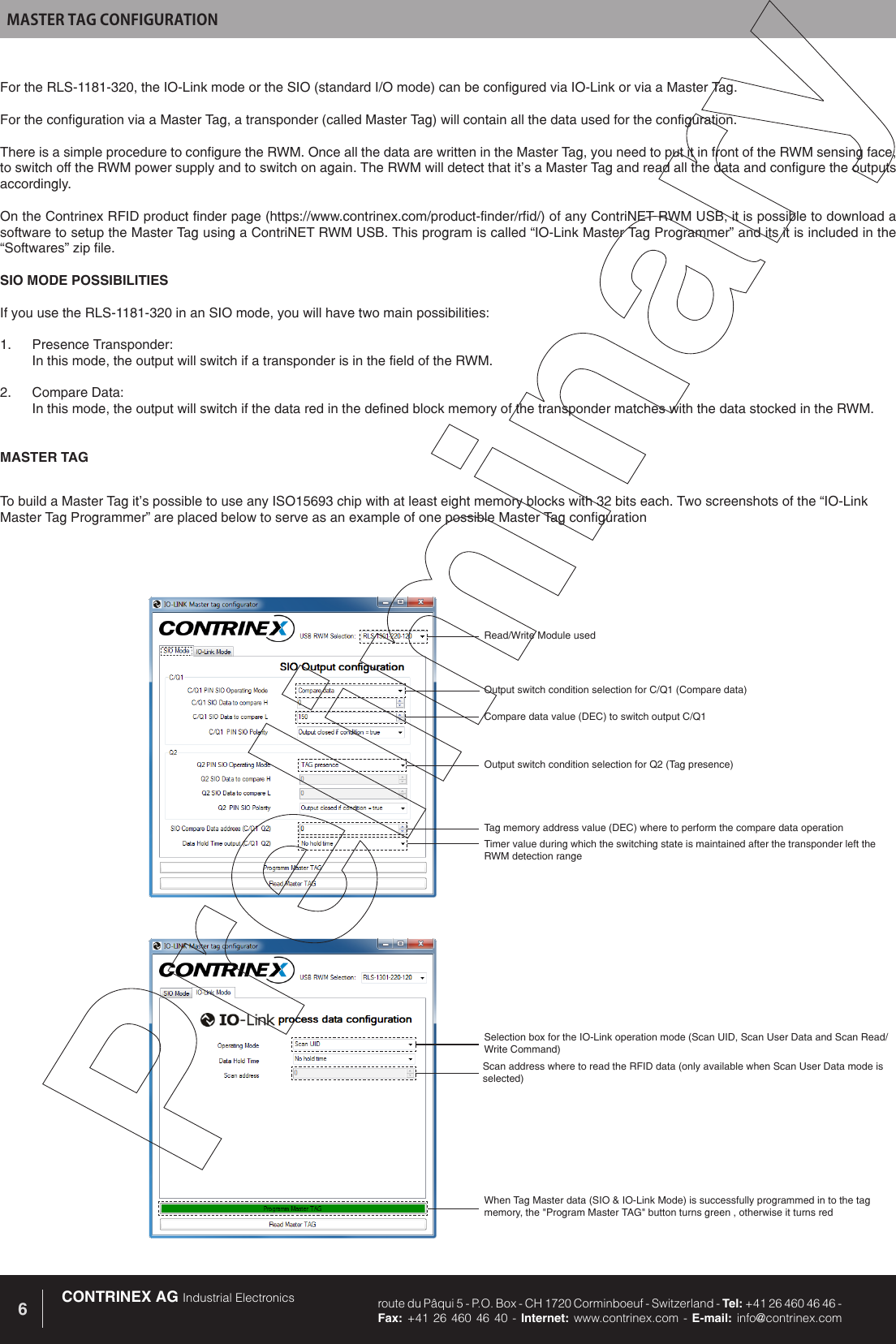 CONTRINEX AG Industrial Electronics route du P&acirc;qui 5 - P.O. Box - CH 1720 Corminboeuf - Switzerland - Tel: +41 26 460 46 46 -  Fax: +41 26 460 46 40 - Internet: www.contrinex.com - E-mail: info@contrinex.com6MASTER TAG CONFIGURATIONRead/Write Module usedCompare data value (DEC) to switch output C/Q1Output switch condition selection for Q2 (Tag presence)Tag memory address value (DEC) where to perform the compare data operationWhen Tag Master data (SIO &amp; IO-Link Mode) is successfully programmed in to the tag memory, the "Program Master TAG" button turns green , otherwise it turns redSelection box for the IO-Link operation mode (Scan UID, Scan User Data and Scan Read/Write Command)Scan address where to read the RFID data (only available when Scan User Data mode is selected)Timer value during which the switching state is maintained after the transponder left the RWM detection rangeOutput switch condition selection for C/Q1 (Compare data)For the RLS-1181-320, the IO-Link mode or the SIO (standard I/O mode) can be configured via IO-Link or via a Master Tag. For the configuration via a Master Tag, a transponder (called Master Tag) will contain all the data used for the configuration. There is a simple procedure to configure the RWM. Once all the data are written in the Master Tag, you need to put it in front of the RWM sensing face, to switch off the RWM power supply and to switch on again. The RWM will detect that it&rsquo;s a Master Tag and read all the data and configure the outputs accordingly.On the Contrinex RFID product finder page (https://www.contrinex.com/product-finder/rfid/) of any ContriNET RWM USB, it is possible to download a software to setup the Master Tag using a ContriNET RWM USB. This program is called &ldquo;IO-Link Master Tag Programmer&rdquo; and its it is included in the &ldquo;Softwares&rdquo; zip file.SIO MODE POSSIBILITIES If you use the RLS-1181-320 in an SIO mode, you will have two main possibilities:1.  Presence Transponder:  In this mode, the output will switch if a transponder is in the field of the RWM.2.  Compare Data: In this mode, the output will switch if the data red in the defined block memory of the transponder matches with the data stocked in the RWM.MASTER TAGTo build a Master Tag it&rsquo;s possible to use any ISO15693 chip with at least eight memory blocks with 32 bits each. Two screenshots of the &ldquo;IO-Link Master Tag Programmer&rdquo; are placed below to serve as an example of one possible Master Tag configuration