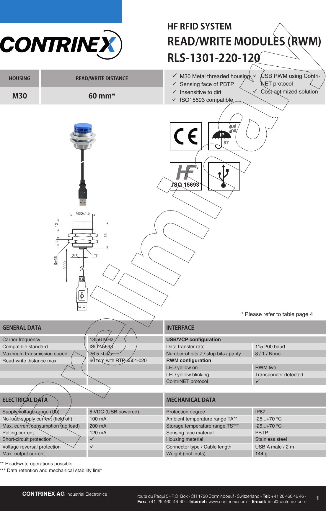 CONTRINEX AG Industrial Electronics route du P&acirc;qui 5 - P.O. Box - CH 1720 Corminboeuf - Switzerland - Tel: +41 26 460 46 46 -  Fax: +41 26 460 46 40 - Internet: www.contrinex.com - E-mail: info@contrinex.comHF RFID SYSTEMREAD/WRITE MODULES (RWM)1HOUSING READ/WRITE DISTANCEM30 60 mm*GENERAL DATA INTERFACECarrier frequency   13.56 MHz USB/VCP configurationCompatible standard ISO 15693 Data transfer rate 115 200 baudMaximum transmission speed 26.5 kbit/s Number of bits 7 / stop bits / parity 8 / 1 / NoneRead-write distance max. 60 mm with RTP-0501-020 RWM configurationLED yellow on RWM liveLED yellow blinking Transponder detectedContriNET protocol &uuml;RLS-1301-220-120&uuml; M30 Metal threaded housing&uuml;  Sensing face of PBTP&uuml;  Insensitive to dirt&uuml;  ISO15693 compatibleELECTRICAL DATA MECHANICAL DATASupply voltage range (Ub) 5 VDC (USB powered)  Protection degree IP67No-load supply current (field off) 100 mA Ambient temperature range TA** -25...+70 &deg;CMax. current consumption (no load) 200 mA Storage temperature range TS*** -25...+70 &deg;CPolling current 120 mA Sensing face material PBTPShort-circuit protection &uuml;Housing material Stainless steelVoltage reversal protection &uuml;Connector type / Cable length USB A male / 2 mMax. output current Weight (incl. nuts) 144 g* Please refer to table page 4&uuml;  USB RWM using Contri-NET protocol&uuml;  Cost optimized solution** Read/write operations possible*** Data retention and mechanical stability limit