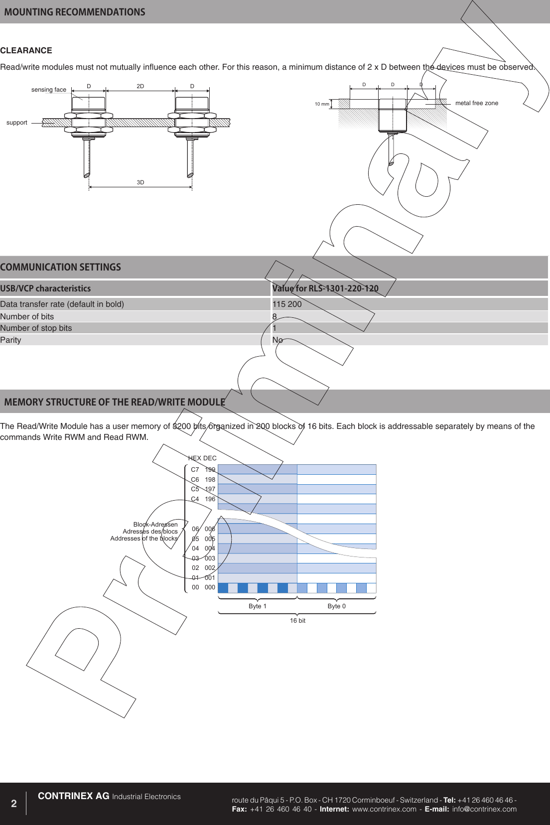 CONTRINEX AG Industrial Electronics route du P&acirc;qui 5 - P.O. Box - CH 1720 Corminboeuf - Switzerland - Tel: +41 26 460 46 46 -  Fax: +41 26 460 46 40 - Internet: www.contrinex.com - E-mail: info@contrinex.com2199198197196C7C6C5C400600500400300200100006050403020100Block-AdressenAdresses des blocsAddresses of the blocksByte 0Byte 116 bitHEXDECMEMORY STRUCTURE OF THE READ/WRITE MODULEThe Read/Write Module has a user memory of 3200 bits organized in 200 blocks of 16 bits. Each block is addressable separately by means of the commands Write RWM and Read RWM. COMMUNICATION SETTINGSUSB/VCP characteristics Value for RLS-1301-220-120Data transfer rate (default in bold) 115 200Number of bits 8Number of stop bits 1Parity NoMOUNTING RECOMMENDATIONSCLEARANCERead/write modules must not mutually influence each other. For this reason, a minimum distance of 2 x D between the devices must be observed.2D3DDDDD10mmDsensing facesupportmetal free zone