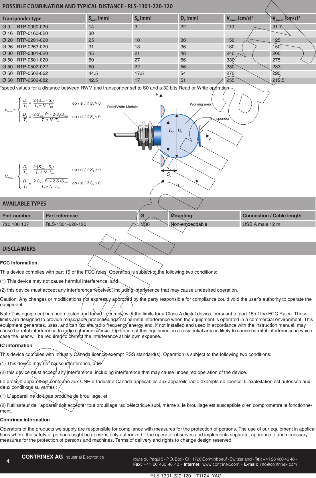 RLS-1301-220-120_171124_YAGCONTRINEX AG Industrial Electronics route du P&acirc;qui 5 - P.O. Box - CH 1720 Corminboeuf - Switzerland - Tel: +41 26 460 46 46 -  Fax: +41 26 460 46 40 - Internet: www.contrinex.com - E-mail: info@contrinex.com4AVAILABLE TYPES Part number Part reference  &Oslash;  Mounting  Connection / Cable length720 100 107 RLS-1301-220-120 M30 Non-embeddable USB A male / 2 mFCC informationThis device complies with part 15 of the FCC rules. Operation is subject to the following two conditions: (1) This device may not cause harmful interference, and (2) this device must accept any interference received, including interference that may cause undesired operation. Caution: Any changes or modifications not expressly approved by the party responsible for compliance could void the user&rsquo;s authority to operate the equipment.Note:This equipment has been tested and found to comply with the limits for a Class A digital device, pursuant to part 15 of the FCC Rules. These limits are designed to provide reasonable protection against harmful interference when the equipment is operated in a commercial environment. This equipment generates, uses, and can radiate radio frequency energy and, if not installed and used in accordance with the instruction manual, may cause harmful interference to radio communications. Operation of this equipment in a residential area is likely to cause harmful interference in which case the user will be required to correct the interference at his own expense.IC informationThis device complies with Industry Canada licence-exempt RSS standard(s). Operation is subject to the following two conditions: (1) This device may not cause interference, and (2) this device must accept any interference, including interference that may cause undesired operation of the device. Le pr&eacute;sent appareil est conforme aux CNR d`Industrie Canada applicables aux appareils radio exempts de licence. L`exploitation est autoris&eacute;e aux deux conditions suivantes : (1) L`appareil ne doit pas produire de brouillage, et (2) l&rsquo;utilisateur de l`appareil doit accepter tout brouillage radio&eacute;lectrique subi, m&ecirc;me si le brouillage est susceptible d`en compromettre le fonctionne-ment.Contrinex informationOperators of the products we supply are responsible for compliance with measures for the protection of persons. The use of our equipment in applica-tions where the safety of persons might be at risk is only authorized if the operator observes and implements separate, appropriate and necessary measures for the protection of persons and machines. Terms of delivery and rights to change design reserved.DISCLAIMERSPOSSIBLE COMBINATION AND TYPICAL DISTANCE - RLS-1301-220-120Transponder type Smax [mm] S0 [mm] D0 [mm] VRmax [cm/s]* VWmax [cm/s]*&Oslash; 9     RTP-0090-020 14 3 22 110 91.7&Oslash; 16   RTP-0160-020 30&Oslash; 20   RTP-0201-020 25 10 30 150 125&Oslash; 26   RTP-0263-020 31 13 36 180 150&Oslash; 30   RTP-0301-020 45 21 48 240 200&Oslash; 50   RTP-0501-020 60 27 66 330 275&Oslash; 50   RTP-0502-022 50 22 56 280 233&Oslash; 50   RTP-0502-062 44.5 17.5 54 270 225&Oslash; 50   RTP-0502-082 42.5 17 51 255 212.5D0S0xySmaxDCRead/Write Module Working areaTransponderD0DC2&middot;( -)SSmax02&middot; &middot; 1-2&middot;/SSSmax0maxTRTRTNT0R0+&middot;TNT0R0+&middot;vRmax ==ob/si/if>0S0ob/si/if0S0=D0DC2&middot;( -)SSmax02&middot; &middot; 1-2&middot;/SSSmax0maxTWTwTNT0W0+&middot;TNT0W0+&middot;VWmax ==ob/si/if>0S0ob/si/if0S0=*speed values for a distance between RWM and transponder set to S0 and a 32 bits Read or Write operation