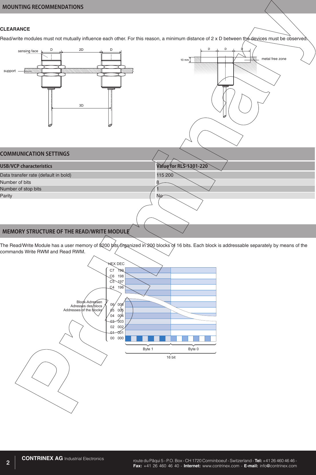 CONTRINEX AG Industrial Electronics route du P&acirc;qui 5 - P.O. Box - CH 1720 Corminboeuf - Switzerland - Tel: +41 26 460 46 46 -  Fax: +41 26 460 46 40 - Internet: www.contrinex.com - E-mail: info@contrinex.com2199198197196C7C6C5C400600500400300200100006050403020100Block-AdressenAdresses des blocsAddresses of the blocksByte 0Byte 116 bitHEXDECMEMORY STRUCTURE OF THE READ/WRITE MODULEThe Read/Write Module has a user memory of 3200 bits organized in 200 blocks of 16 bits. Each block is addressable separately by means of the commands Write RWM and Read RWM. COMMUNICATION SETTINGSUSB/VCP characteristics Value for RLS-1301-220Data transfer rate (default in bold) 115 200Number of bits 8Number of stop bits 1Parity NoMOUNTING RECOMMENDATIONSCLEARANCERead/write modules must not mutually influence each other. For this reason, a minimum distance of 2 x D between the devices must be observed.sensing facesupportmetal free zone